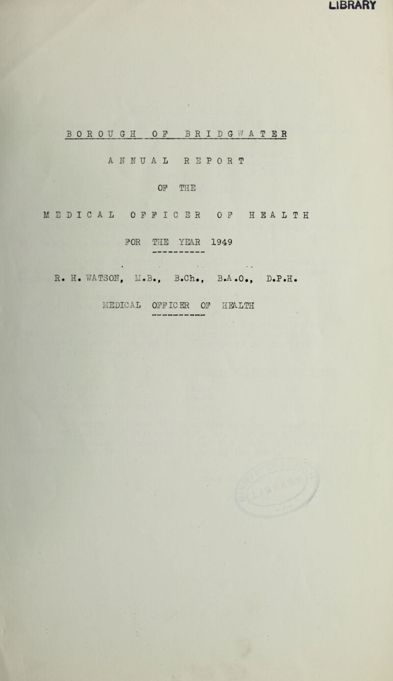 LIBRARY BOR QU G- H OF B R I D G ANNUAL R E P 0 R OF THE MEDICAL OFFICER OF FOR THE YEAR 1949 R. H. WATSON, M.B., B.Ch., B.A • WATER T HEALTH 0 •, D*P .H • MEDICAL OFFICER OF HEALTH