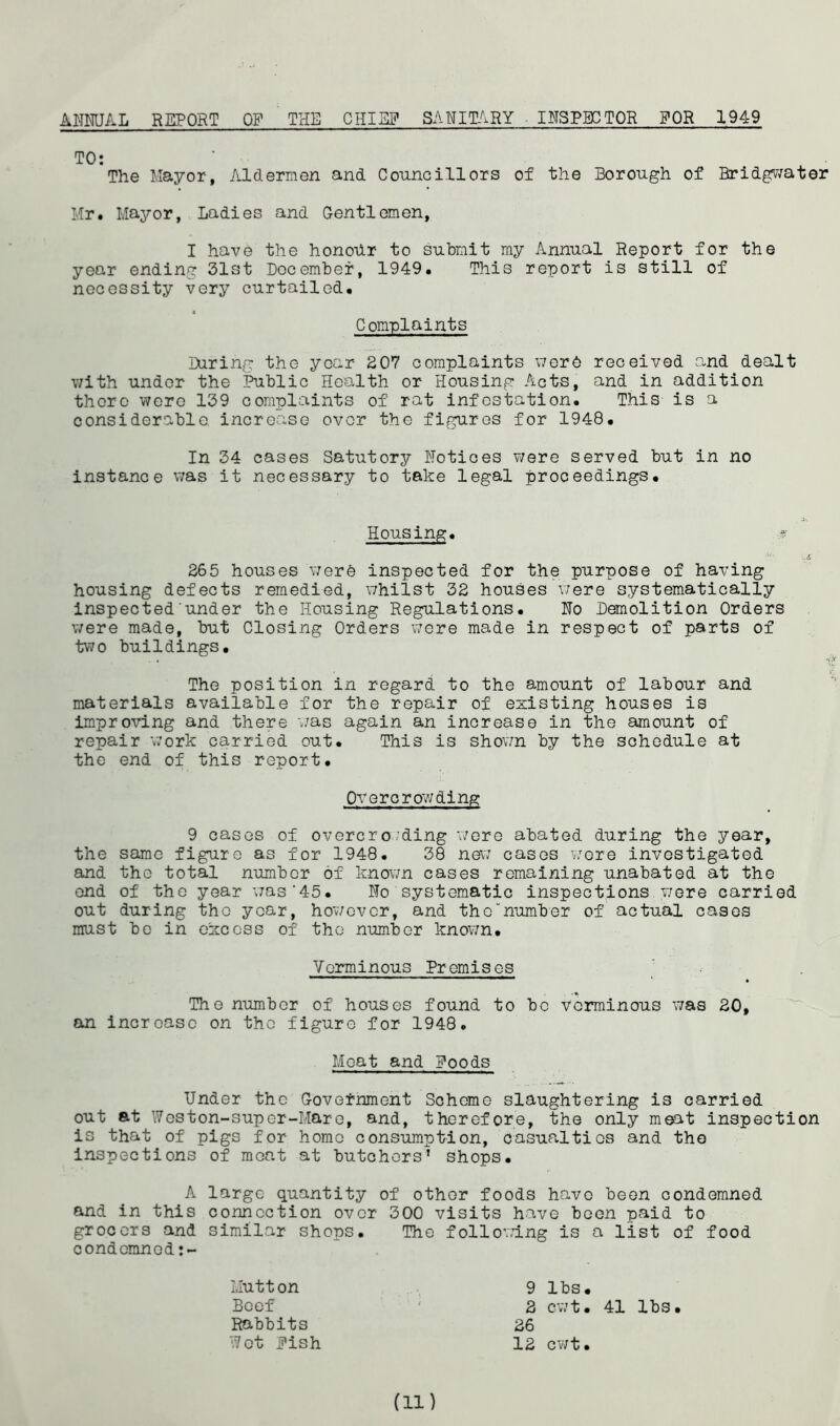 ANNUAL REPORT OF THE CHINN SANITARY INSPECTOR FOR 1949 TO: The Mayor, Aldermen and Councillors of the Borough of Bridgwater Mr. Mayor, Ladies and Gentlemen, I have the honour to submit my Annual Report for the year ending 31st December, 1949. This report is still of necessity very curtailed. Complaints During the year 207 complaints were received and dealt with under the Public Health or Housing Acts, and in addition there were 139 complaints of rat infestation. This is a considerable increase over the figures for 1948. In 34 cases Satutory Notices were served but in no instance was it necessary to take legal proceedings. Housing. % 265 houses were inspected for the purpose of having housing defects remedied, whilst 32 houses were systematically inspected under the Housing Regulations. No Demolition Orders were made, but Closing Orders were made in respect of parts of two buildings. The position in regard to the amount of labour and materials available for the repair of existing houses is improving and there -was again an increase in the amount of repair work carried out. This is shown by the schedule at the end of this report. Overcrowding 9 cases of overcroding were abated during the year, the same figure as for 1948. 38 new cases wore investigated and the total number of known cases remaining unabated at the end of the year was'45. No systematic inspections were carried out during the year, however, and the“number of actual cases must be in excess of the number known. Verminous Premises The number of houses found to be verminous was 20, an increase on the figure for 1948. Meat and Poods Under the Government Scheme slaughtering is carried out at Weston-super-Mare, and, therefore, the only meat inspection is that of pigs for home consumption, casualties and the inspections of moat at butchers’ shops. A large quantity of other foods have been condemned and in this connection over 300 visits have boon paid to grocers and similar shops. The following is a list of food condemncd:- Mutton Beef Rabbits Wot Pish 9 lbs. 2 cwt. 41 lbs. 26 12 cwt. (id