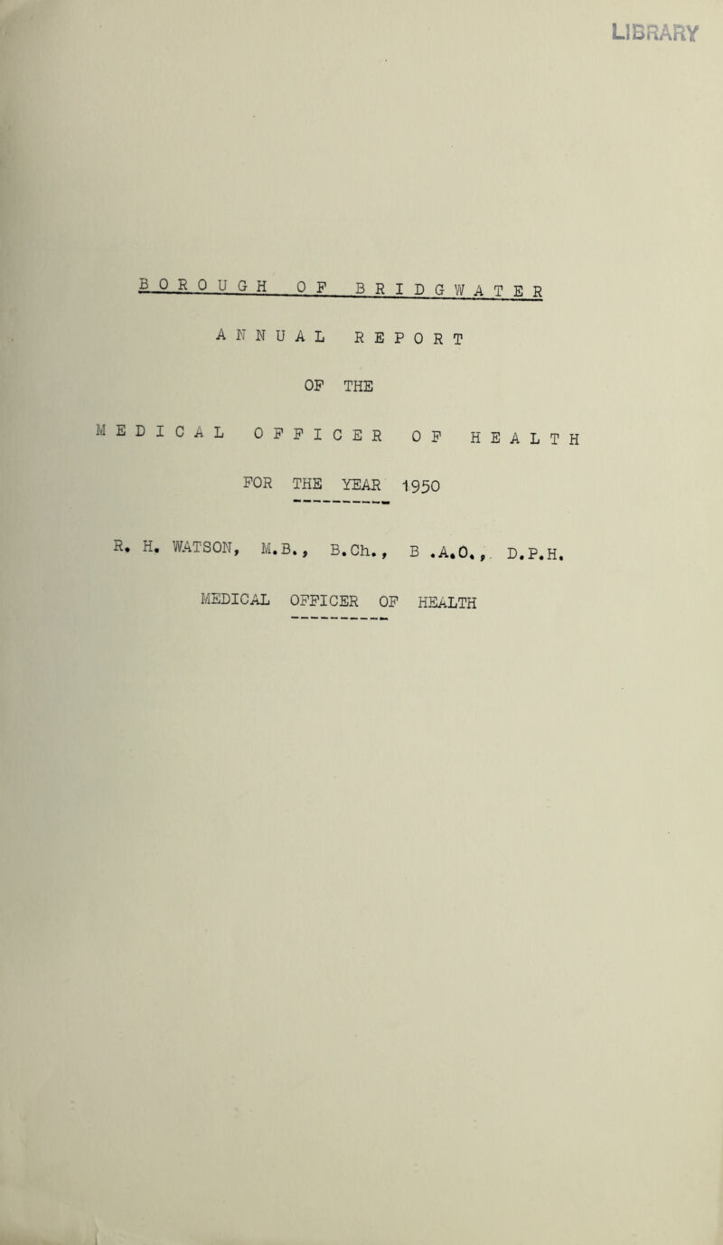 LIBRARY borough of bridgv/ater annual report OP THE MEDICAL OFFICER OP HEALTH FOR THE YEAR I950 R* H. VlfATSON, M.B., B.Ch, , B .A.O*,, D.P.H, MEDICAL OFFICER OP HEALTH