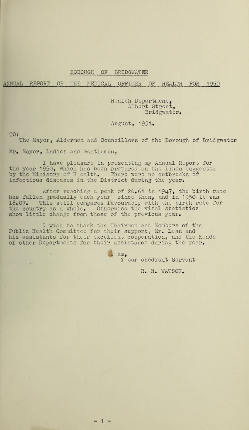 BOROUGH OP BRIDGWATER ANNUAL REPORT OF THE MEDICAL OFFICER OP. ^ FOR 1950 Health Department, Albert Street, Bridgwater, August, 1951« TO: The Mayor, Aldermen and Councillors of the Borough of Bridgwater Mr. Mayor, Ladies and Gentlemen, I have pleasure in presenting mj^- Annual Report for the year 1950, which has been prepared on the lines suggested by the Ministry of H ealth. There were no outbreaks of infectious diseases in the District during the year. iifter reaching a peak of 26.61 in 1947> the birth rate has fallen gradually each year since then, and in 1950 it v/as 18.07. This still compares favourably v/ith the birth rate for the country as a whole. Otherwise the vital statistics show little change from those of the previous year. I wish to thank the Chairman and Members of the Public Health Committee for their support, Mr. Lean and his assistants for their excellent cooperation, and the Heads of other Departments for their assistance during the year. A am, Y our obedient Servant R. H. Watson, 1