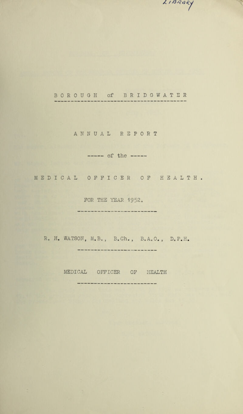 1 BOROUGH of BRIDGV/ATER ANNUAL REPORT of the MEDICAL OFFICER OF HEALTH FOR THE YEAR 1952, R, H. WATSON, M.B,, B.Gh. BoAoO., DoP.H. MEDICAL OFFICER OF HEALTH