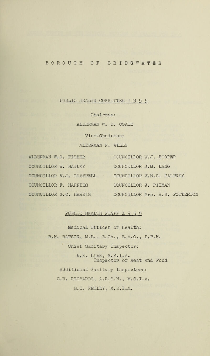 BOROUGH OP BRIDGWATER PUBLIC HEALTH COMMITTEE 1955 Chairmans ALDERMAN W. 0. COATE Vice-Chairmant /JLDERMAN P. WILLS ALDERIVLAN W.G. FISHER COUNCILLOR W. BAILEY COUNCILLOR V.J. GUMBRELL COUNCILLOR P, HilRRIES COUNCILLOR G.C. HARRIS COUNCILLOR COUNCILLOR COUNCILLOR COUNCILLOR COUNCILLOR W.J. HOOPER J.M. LANG W.H.G. PALFREY J. PITMAN Mrs. A.B. POTTERTON PUBLIC HEiALTH STAFF 19 5 5 Medical Officer of Health: R.H. WATSON, M.B, , B. Ch. , B.A.O., D.P.H. Chief Sanitary Inspector: R.K. LEAN, M.S.I.A. Inspector of Meat and Pood Additional Sanitary Inspectors; C.W. RICHARDS, A.R.S.H., M.S.I.A. B.C. REILLY, M.S.I.A.