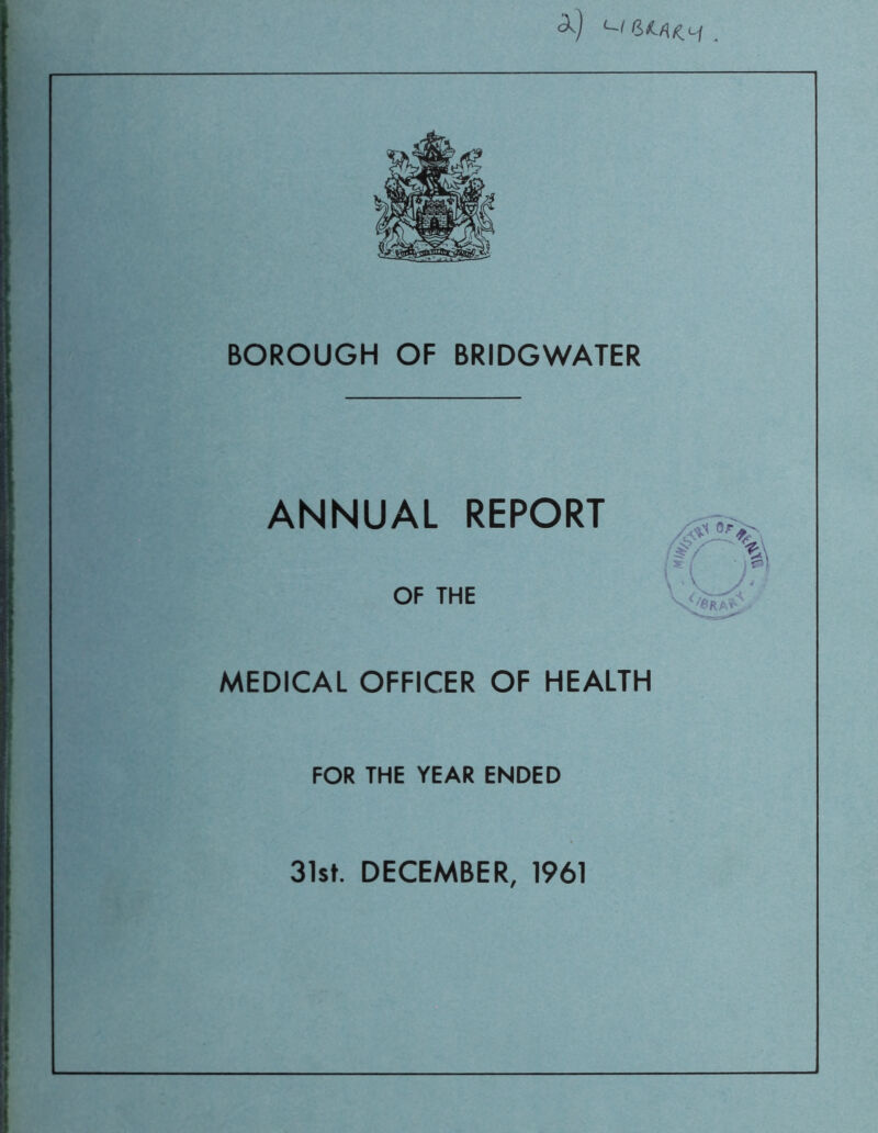 '-I . BOROUGH OF BRIDGWATER ANNUAL REPORT OF THE MEDICAL OFFICER OF HEALTH FOR THE YEAR ENDED 31st. DECEMBER, 1961