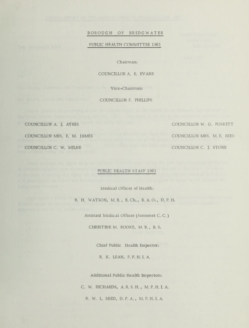 BOROUGH OF BRIDGWATER COUNCILLOR COUNCILLOR COUNCILLOR PUBLIC HEALTH COMMITTEE 1961 Chairman: COUNCILLOR A. E. EVANS Vice-Chairman: COUNCILLOR F. PHILLIPS A. J. AYRES COUNCILLOR W, G, , POSKITT MRS. E, M. JAMES COUNCILLOR MRS. M, E. REES C. W. , MILNE COUNCILLOR C. J. STONE PUBLIC HEALTH STAFF 1961 Medical Officer of Health; R. H, WATSON, M. B. . B. Ch., B, A. O., D, P, H. Assistant Medical Officer (Somerset C. C,) CHRISTINE M. ROOKE, M. B., B. S. Chief Public Health Inspector; R. K. LEAN. F, P. H. 1. A. Additional Public Health Inspectors: C. W, RICHARDS, A. R. S. H. , M. P. H. I. A. R. W. L. REED, D. P, A., M. P. H. L A.