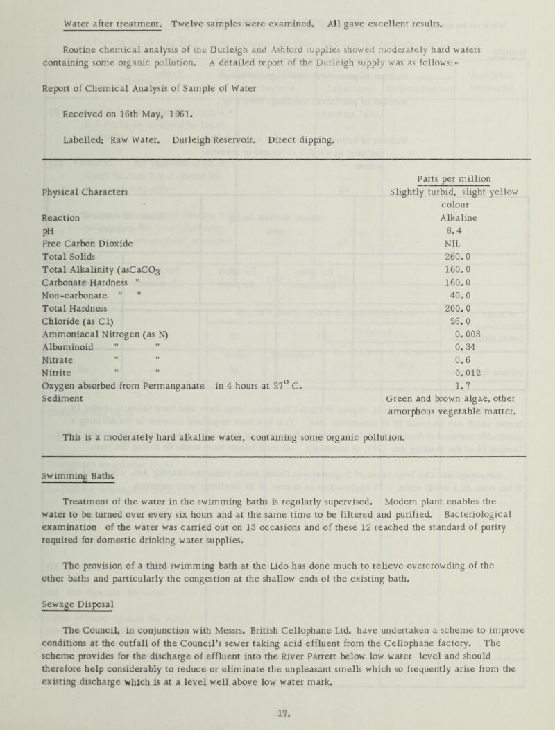 Water after treatment. Twelve samples were examined. All gave excellent results. Routine chemical analysis of cne Durleigh and Ashford supplies showed moderately hard waters containing some organic pollution. A detailed report of the Durleigh supply was as follows:- Report of Chemical Analysis of Sample of Water Received on 16th May, 1961. Labelled: Raw Water. Durleigh Reservoir. Direct dipping. Parts per million Physical Characters Slightly turbid, slight yellow colour Reaction Alkaline pH 8,4 Free Carbon Dioxide NIL Total Solids 260.0 Total Alkalinity (asCaC03 160.0 Carbonate Hardness  160.0 Non-carbonate   40.0 Total Hardness 200, 0 Chloride (as Cl) 26.0 Ammoniacal Nitrogen (as N) 0, 008 Albuminoid  0.34 Nitrate   0.6 Nitrite 0.012 Oxygen absorbed from Permanganate in 4 hours at 27° C, 1,7 Sediment Green and brown algae, other amorphous vegetable matter. This is a moderately hard alkaline water, containing some organic pollution. Swimming Baths, Treatment of the water in the swimming baths is regularly supervised. Modern plant enables the water to be turned over every six hours and at the same time to be filtered and purified. Bacteriological examination of the water was carried out on 13 occasions and of these 12 reached the standard of purity required for domestic drinking water supplies. The provision of a third swimming bath at the Lido has done much to relieve overcrowding of the other baths and particularly the congestion at the shallow ends of the existing bath. Sewage Disposal The Council, in conjunction with Messrs. British Cellophane Ltd. have undertaken a scheme to improve conditions at the outfall of the Council’s sewer taking acid effluent from the Cellophane factory. The scheme provides for the discharge of effluent into the River Parrett below low water level and should therefore help considerably to reduce or eliminate the unpleasant smells which so frequently arise from the existing discharge which is at a level well above low water mark.