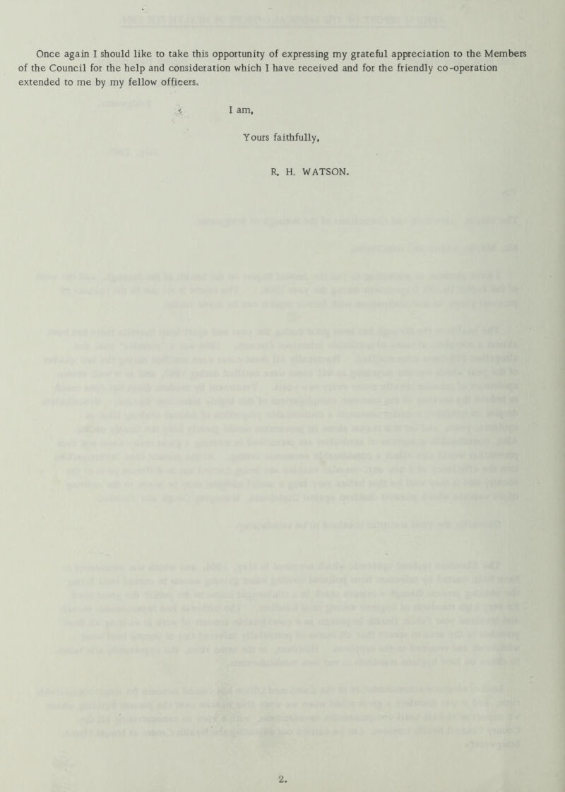 Once again I should like to take this opportunity of expressing my grateful appreciation to the Members of the Council for the help and consideration which I have received and for the friendly co-operation extended to me by my fellow officers. 1 am, Yours faithfully, R, H. WATSON.