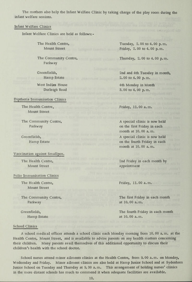 The mothers also help the Infant Welfare Clinic by taking charge of the play room during the infant welfare sessions. Infant Welfare Clinics Infant Welfare Clinics are held as follows:- The Health Centre, Mount Street Tuesday, 2. 00 to 4. 00 p. m. Friday, 2. 00 to 4. 00 p. m. The Community Centre, Parkway Thursday, 2. 00 to 4. 00 p. m. Greenfields, Hamp Estate 2nd and 4th Tuesday in month, 2. 00 to 4. 00 p. m. West Indies House Durleigh Road 4th Monday in Month 3. 00 to 4. 00 p. m. Diptheria Immunisation Clinics The Health Centre, Mount Street Friday, 11.00 a.m. The Community Centre, Parkway Greenfields, Hamp Estate A special clinic is now held on the first Friday in each month at 10. 00 a. m. A special clinic is now held on the fourth Friday in each month at 10. 00 a. m. Vaccination against Smallpox. The Health Centre, Mount Street 2nd Friday in each month by appointment Polio Immunisation Clinics The Health Centre, Mount Street Friday, 11.00 a.m. The Community Centre, Parkway The first Friday in each month at 10. 00 a. m. Greenfields, Hamp Estate The fourth Friday in each month at 10. 00 a. m. School Clinics A school medical officer attends a school clinic each Monday morning from 10. 00 a. m. at the Health Centre, Mount Street, and is available to advise parents on any health matters concerning their children. Many parents avail themselves of this additional opportunity to discuss their children’s health with the school doctor. School nurses attend minor ailments clinics at the Health Centre, from 9. 00 a. m. on Monday, Wednesday and Friday. Minor ailment clinics are also held at Hamp Junior School and at Sydenham Junior School on Tuesday and Thursday at 9. 30 a. m. This arrangement of holding nurses' clinics in the more distant schools has much to commend it when adequate facilities are available.