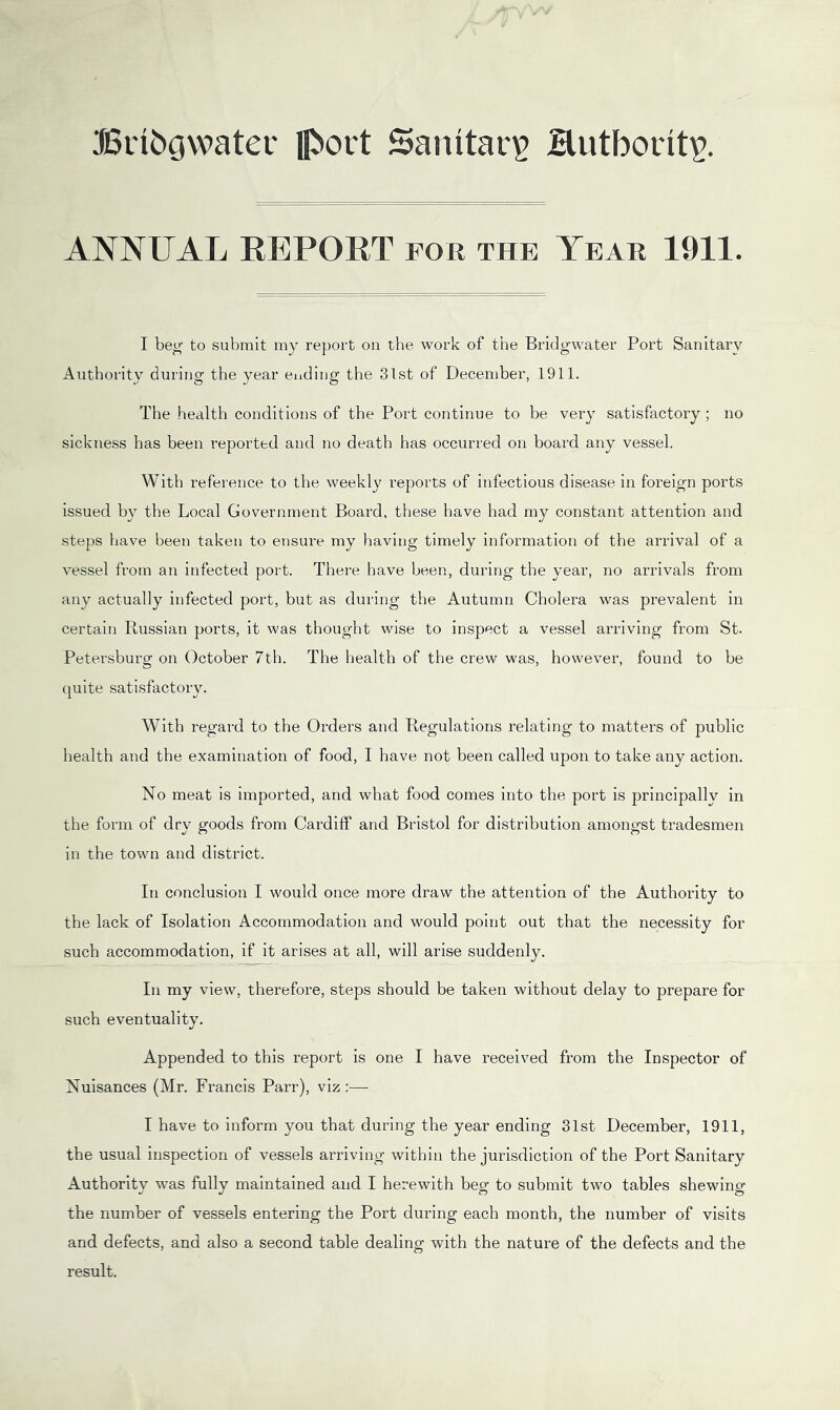 JBiibgwater lI^ort Sanitary Hutborit^. ANNUAL REPORT for the Year 1911. I be^ to submit my report on the work of the Bridgwater Port Sanitary Authority during the year ending the 31st of December, 1911. The health conditions of the Port continue to be very satisfactory ; no sickness has been reported and no death has occurred on board any vessel. With reference to the weekly reports of infectious disease in foreign ports issued by the Local Government Board, these have had my constant attention and steps have been taken to ensure my having timely information of the arrival of a vessel from an infected port. There have been, during the year, no arrivals from any actually infected port, but as during the Autumn Cholera was prevalent in certain Russian ports, it was thought wise to inspect a vessel arriving from St. Petersburg on October 7th. The health of the crew was, however, found to be quite satisfactory. With regard to the Orders and Regulations relating to matters of public health and the examination of food, I have not been called upon to take any action. No meat is imported, and what food comes into the port is principally in the form of dry goods from Cardiff and Bristol for distribution amongst tradesmen in the town and district. In conclusion I would once more draw the attention of the Authority to the lack of Isolation Accommodation and would point out that the necessity for such accommodation, if it arises at all, will arise suddenly. In my view, therefore, steps should be taken without delay to prepare for such eventuality. Appended to this report is one I have received from the Inspector of Nuisances (Mr. Francis Parr), viz :— I have to inform you that during the year ending 31st December, 1911, the usual inspection of vessels arriving within the jurisdiction of the Port Sanitary Authority was fully maintained and I herewith beg to submit two tables shewing the number of vessels entering the Port during each month, the number of visits and defects, and also a second table dealing with the nature of the defects and the result.