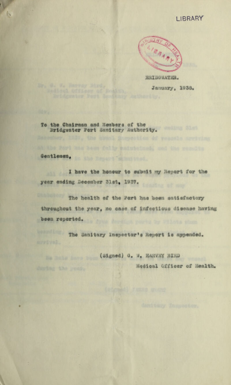 f 'library January. 19 3d. Ta tba Chairmao and riambart of th« Bridgvator Port Sanitary Authority.^ I ■ .j<r, ^ Oantlanon. i X bar# tba benaur to autnit rr^ Baport for tha year ending Haeattber 31at« 1937. > • The health of tha Bart haa bean aatiafaotozy thraugbout the year, no oaae of infaotloua diaeaae haring baao raparted. Tba Sanitary lnapactor*i Baport ia appended. (signed) a. 4. HABVBff Bim Medical Offioar of Health.