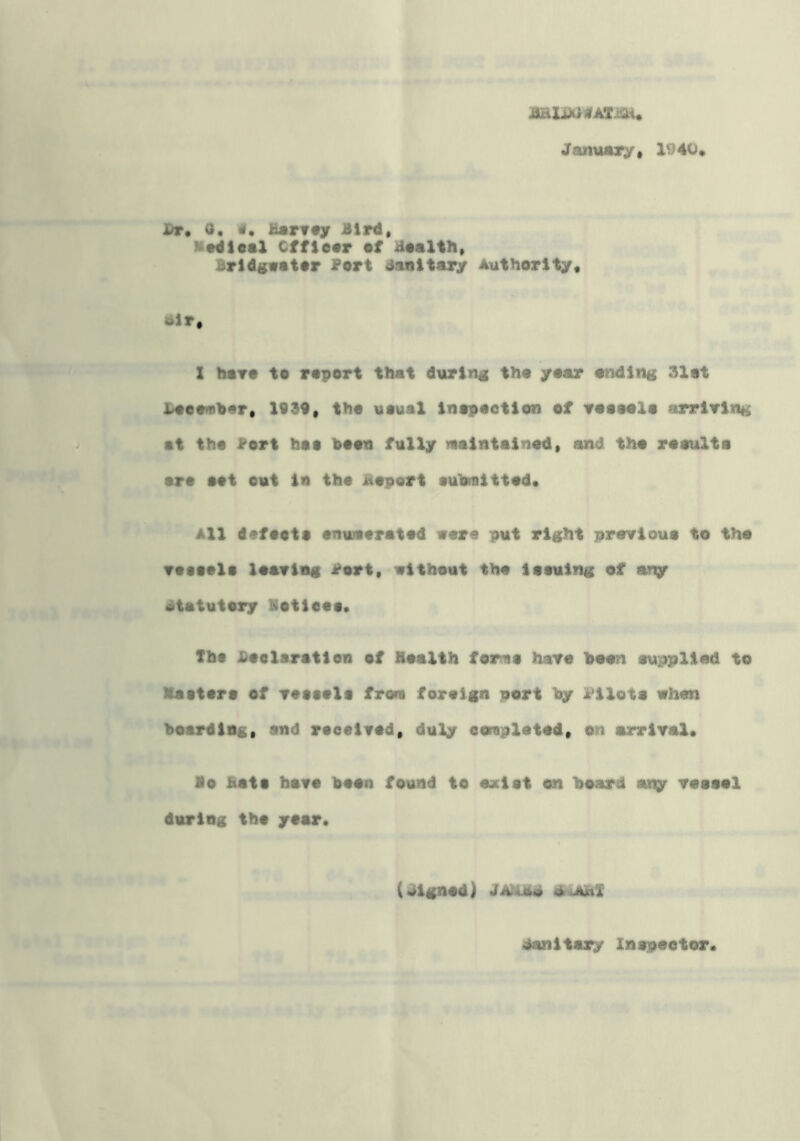 January* 1940* Dr, 0. «• Harvay Bird* MHleal Cffiear ef Haalth* Brldgwatar Port danitary Authority* 6lr* X hoTO to roport that during tho yoar onding 31ot Lootnthar* 1099* tho uouaX Inopoction of roooolo arriving at tho i^ort boo boon fully laaintainod* and. tho rooulta art aot out in tho Boport aubmittod* All dofooto onuAoratod wore put right provioua to tho voaoola loaviag rort, without tho ioauing of any , statutory Botieoo. Tho Boelaratien of Hoalth forma have boon ouppliod to Xaatoro of voaaolo from foreign pert by l^ilota when ^ boarding* and roeoivod* duly eoraplotod* on arrival* So Bo Bata hare boon found to oxiot on board apy vooool during tho year. (Jignod) danitary laapootor*