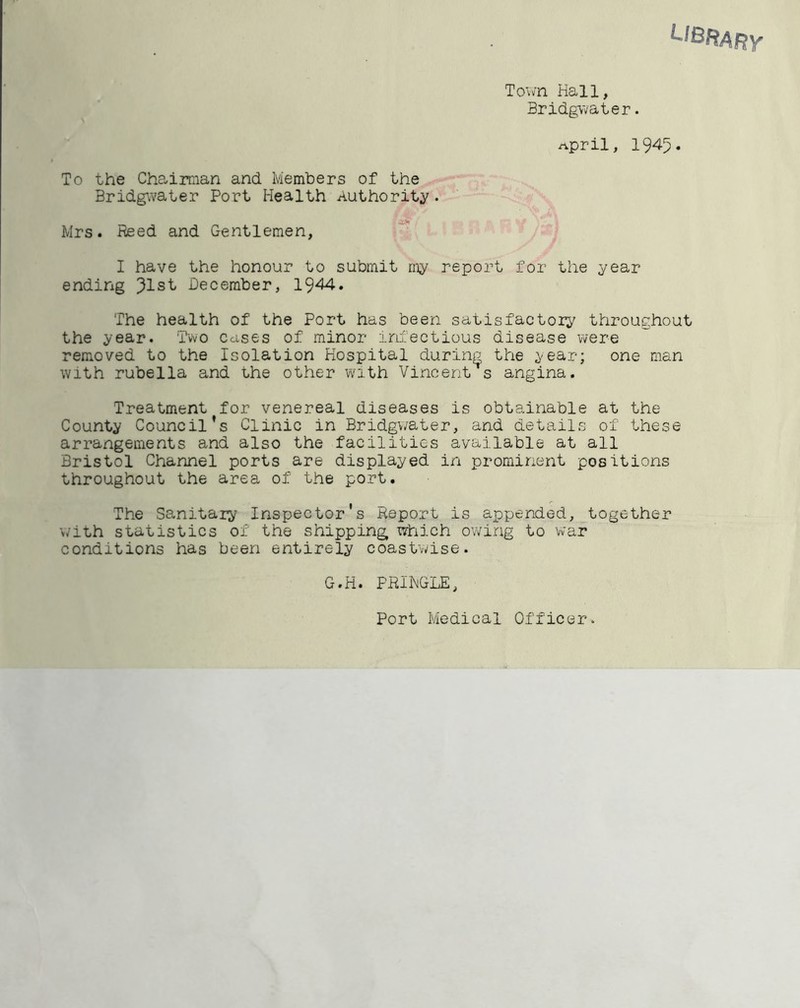 To\vn Hall, Bridgwater. npril, 1945* To the Chairman and Members of the Bridgwater Port Health Authority?. Mrs. Reed and Gentlemen, I have the honour to submit my report for the year ending 91st December, 1944. The health of the Port has been satisfactory throughout the year. Two cases of minor irhectious disease were removed to the Isolation Hospital during the year; one man with rubella and the other with Vincentes angina. Treatment for venereal diseases is obtainable at the County Council’s Clinic in Bridgwater, and details of these arrangements and also the facilities available at all Bristol Channel ports are displayed in prominent positions throughout the area of the port. The Sanitary Inspector's Report is appended, together with statistics of the shipping which owing to war conditions has been entirely coastvvise. G.H. PRIHGLE, Port Medical Officer.