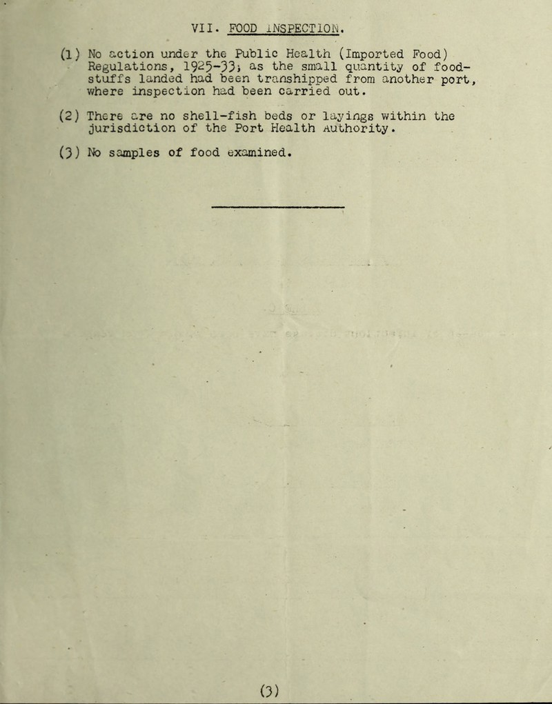 VII. FOOD INSPECTION. (1) No action under the Public Health (imported Food) Regulations, 1925~33i the small quantity of food- stuffs landed had been transhipped from another port, where inspection had been carried out. (2) There are no shell-fish beds or layings within the jurisdiction of the Port Health Authority. (3) Ho samples of food examined.