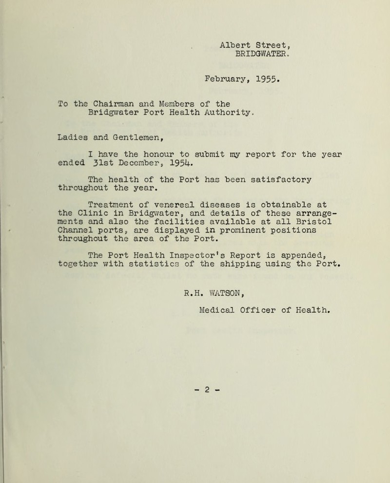 AllDert Street, BRIDGWATER. February, 1955. To the Chairman and Members of the Bridgwater Port Health Authority. Ladies and Gentlemen, I have the honour to submit my report for the year ended 31st December, 195U. The health of the Port has been satisfactory throughout the year. Treatment of venereal diseases is obtainable at the Clinic in Bridgwater, and details of these arrange- ments and also the facilities available at all Bristol Channel ports, are displayed in prominent positions throughout the area of the Port. The Port Health Inspector’s Report is appended, together with statistics of the shipping using the Port. R.H. WATSON, Medical Officer of Health,