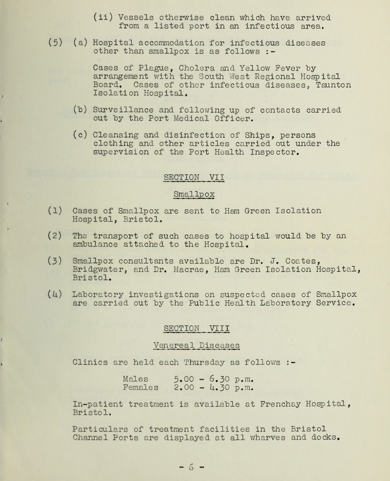 from a listed port in an infectious area. (5) (a) Hospital accommodation for infectious diseases other than smallpox is as follows :- Cases of Plague, Cholera and Yellov/ Fever hy arrangement with the South West Regional Ho^ital Board, Cases of other infectious diseases, Taunton Isolation Hospital, (h) Surveillance and follov/ing up of contacts carried out hy the Port Medical Officer. (c) Cleansing and disinfection of Ships, persons clothing and other articles carried out under the supervision of the Port Health Inspector, SECTION VII Smallpox (1) Cases of Smallpox are sent to Ham Green Isolation Hospital, Bristol. (2) The transport of such cases to hospital vi^ould he hy an ambulance attached to the Hospital. (3) Smallpox consultants available are Dr. J. Coates, Bridgwater, and Dr, Macrae, Ham Green Isolation Hospital, Bristol, (4) Laboratory investigations on suspected cases of Smallpox are carried out hy the Public Health Laboratory Service, SECTION VIII Venereal Diseases Clinics are held each Thursday as follov/s Males 5.00 - 6,30 p.m. Females 2,00 - 4.30 p.m. In-patient treatment is available at Frenchsiy Ho^ital, Bristol. Particulars of treatment facilities in the Bristol Channel Ports are displayed at all v/harves and docks.