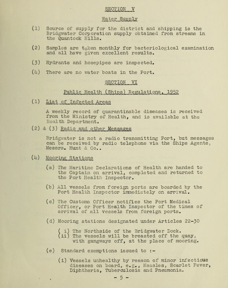Water Supply (1) Source of supply for the district and shipping is the Bridgwater Corporation supply obtained from streams in the Quantock Hills. (2) Samples are taken monthly for bacteriological examination and all have given excellent results. (3) Hydrants and hosepipes are inspected. (4) There are no water boats in the Port. SECTION VI Public Health (Ships) Regulations, 1952 (1) List of Infected Areas A weekly record of quarantinable diseases is received from the Ministry of Health, and is available at the Health Department. (2) & (3) Radio and other Messages Bridgv/ater is not a radio transmitting Port, but messages can be received by radio telephone via the Ships Agentsj Messrs. Hunt & Co.. (4) Mooring Stations (a) The Maritime Declarations of Health are handed to the Captain on arrival, completed and returned to the Port Health Inspector. (b) All vessels from foreign ports are boarded by the Port Health Inspector immediately on arrival. (c) The Custorr^ Officer notifies the Port Medical Officer, or Port Health Inspector of the times of arrival of all vessels from foreign ports. (d) Mooring stations designated under Articles 22-30 [ill The Northside of the Bridgwater Dock, ii) The vessels will be breasted off the q.uay, with gangways off, at the place of mooring. (e) Standard exemptions issued to (i) Vessels unhealthy by reason of minor infectious diseases on board, e.g., Measles, Scarlet Fever, Diphtheria, Tuberculosis and Pneumonia. - 5 -