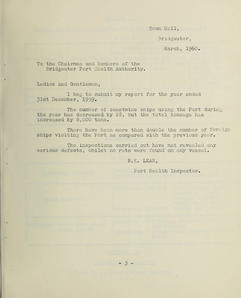 Town Hall, Bridgwater, March, i960. To the Chairman and Members of the Bridgwater Port Health Authority. Ladies and Gentlemen, I beg to submit my report for the year ended 31st December, 1959* The number of coastwise ships using the Port during the year has decreased by 23, but the total tonnage has increased by 8,000 tons. There have been more than double the number of foreign ships visiting the Port as compared with the previous year. The inspections carried out have not revealed any serious defects, whilst no rats were found on any vessel. R.K. LEAN, Port Health Inspector. - 3 -