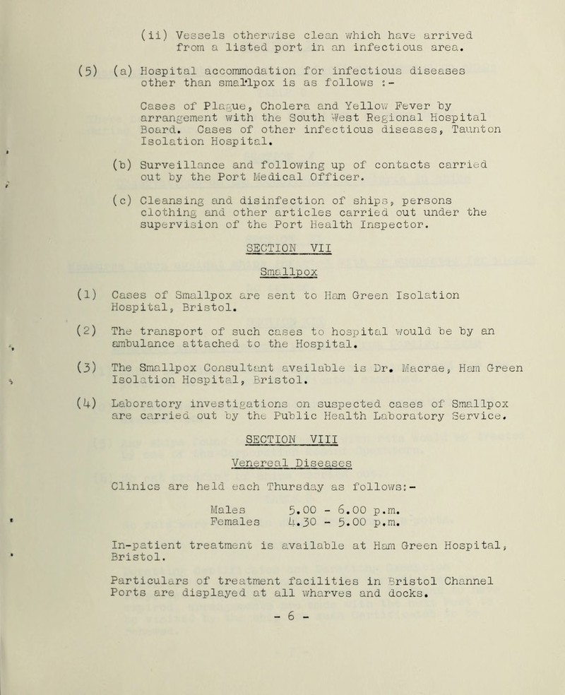 (ii) Vessels otherwise clean which have arrived, from a listed port in an infectious area. (a) Hospital accommodation for infectious diseases other than smallpox is as follows : - Cases of Plague, Cholera and Yellow Fever by arrangement with the South West Regional Hospital Board. Cases of other infectious diseases, Taunton Isolation Hospital. (h) Surveillance and following up of contacts carried out hy the Port Medical Officer. (c) Cleansing and disinfection of ships, persons clothing and other articles carried out under the supervision of the Port Health Inspector. SECTION VII Smallpox Cases of Smallpox are sent to Ham Green Isolation Hospital, Bristol. The transport of such cases to hospital would be by an ambulance attached to the Hospital. The Smallpox Consultant available is Dr. Macrae, Ham Green Isolation Hospital, Bristol. Laboratory investigations on suspected cases of Smallpox are carried out by the Public Health Laboratory Service. SECTION VIII Venereal Diseases Clinics are held each Thursday as follows:- Males 5.00 - 6.00 p.m. Females U.30 - 5.00 p.m. In-patient treatment is available at Ham Green Hospital, Bristol. Particulars of treatment facilities in Bristol Channel Ports are displayed at all wharves and docks.