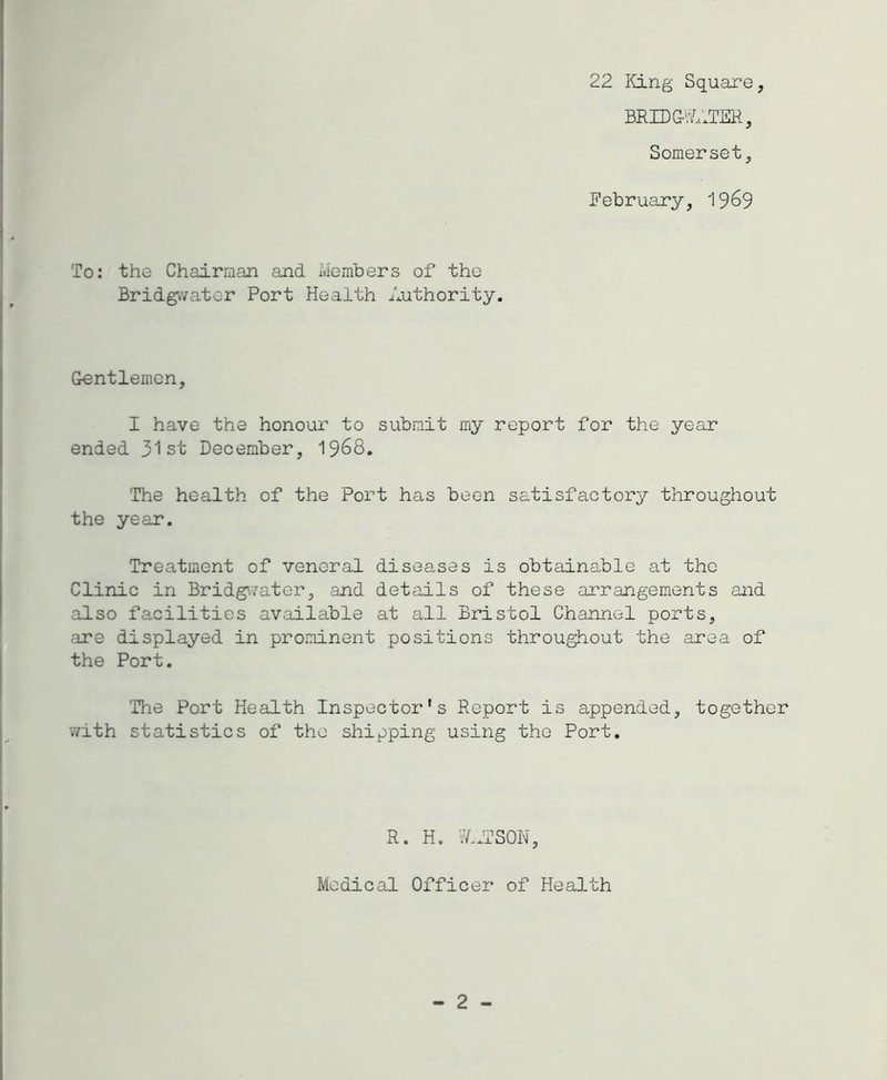 22 King Square, BRIDG-'^.ITSH, Somerset, February, 19^9 To: the Chairman and Members of the Bridgivator Port Health Authority. Gentlemen, I have the honour to submit my report for the year ended 31st December, I968. The health of the Port has been satisfactory throughout the year. Treatment of veneral diseases is obtainable at the Clinic in Bridg'./ator, and details of these arrangements and also facilities available at all Bristol Channel ports, .'ire displayed in prominent positions throughout the area of the Port. 'The Port Health Inspector's Report is appended, together with statistics of the shipping using the Port. R. H, W.ITSON, Medical Officer of Health