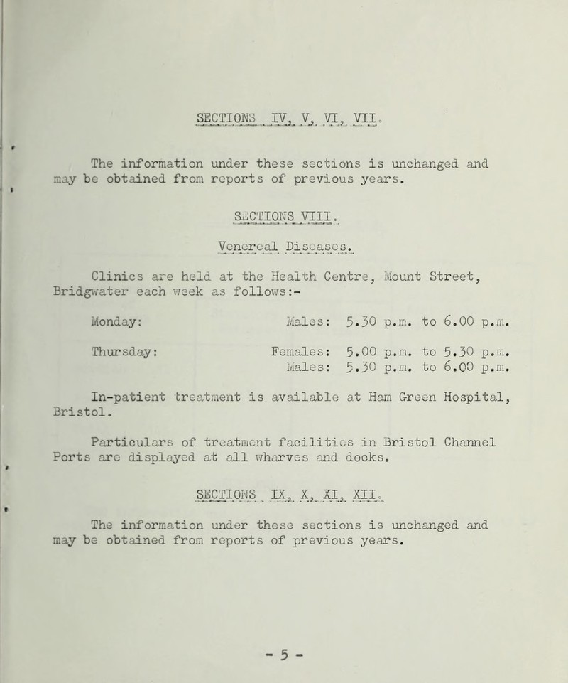 # The information under these sections is unchanged and may be obtained from reports of previous years. I SECTIONS VIII. Venerea.1 Di^ase^s.^ Clinics are held at the Health Centre, Mount Street, Bridgwater each week as follov>rs:- Monday: Males: 5-30 p.m. to 6.00 p.m. Thursday: Females: 5.00 p.m. to 5.30 p.m. Males: 5*30 p.m. to 6.00 p.m. In-patient Bristol. treatment is available at Ham G-reen Hospital, Particulars of treatment facilities in Bristol Channel Ports are displayed at all whax-ves and docks. » SECTIOrJS^^ IX^ XI^^ t The information under these sections is unchanged and may be obtained from reports of previous years. - 5 -