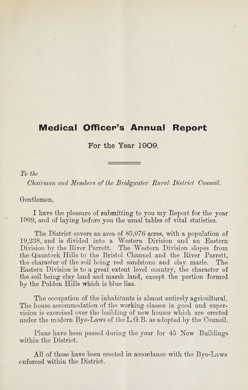 Medical Officer’s Annual Report For the Year 1909. To the Chairman and Members of the Bridgwater Rural District Council. Grentlemen, I have the pleasure of submitting to you my Repoit for the year 1909, and of laying before you the usual tables of vital statistics. The District covers an area of 85,076 acres, with a population of 19,238, and is divided into a Western Division and an Eastern Division by the Diver Parrett. The Western Division slopes from the Quantock Hills to the Bristol Channel and the Diver Parrett, the character of the soil being red sandstone and clay marie. The Eastern Division is to a great extent level country, the character of the soil being clay land and marsh land, except the portion formed by the Polden Hills which is blue lias. The occupation of the inhabitants is almost entirely agricultural. The house accommodation of the working classes is good and super- vision is exercised over the building of new houses which are erected under the modern Bye-Laws of theL.Gf.B. as adopted by the Council. Plans have been passed during the year for 45 New Buildings within the District. All of these have been erected in accordance with the Bye-Laws enforced within the District.