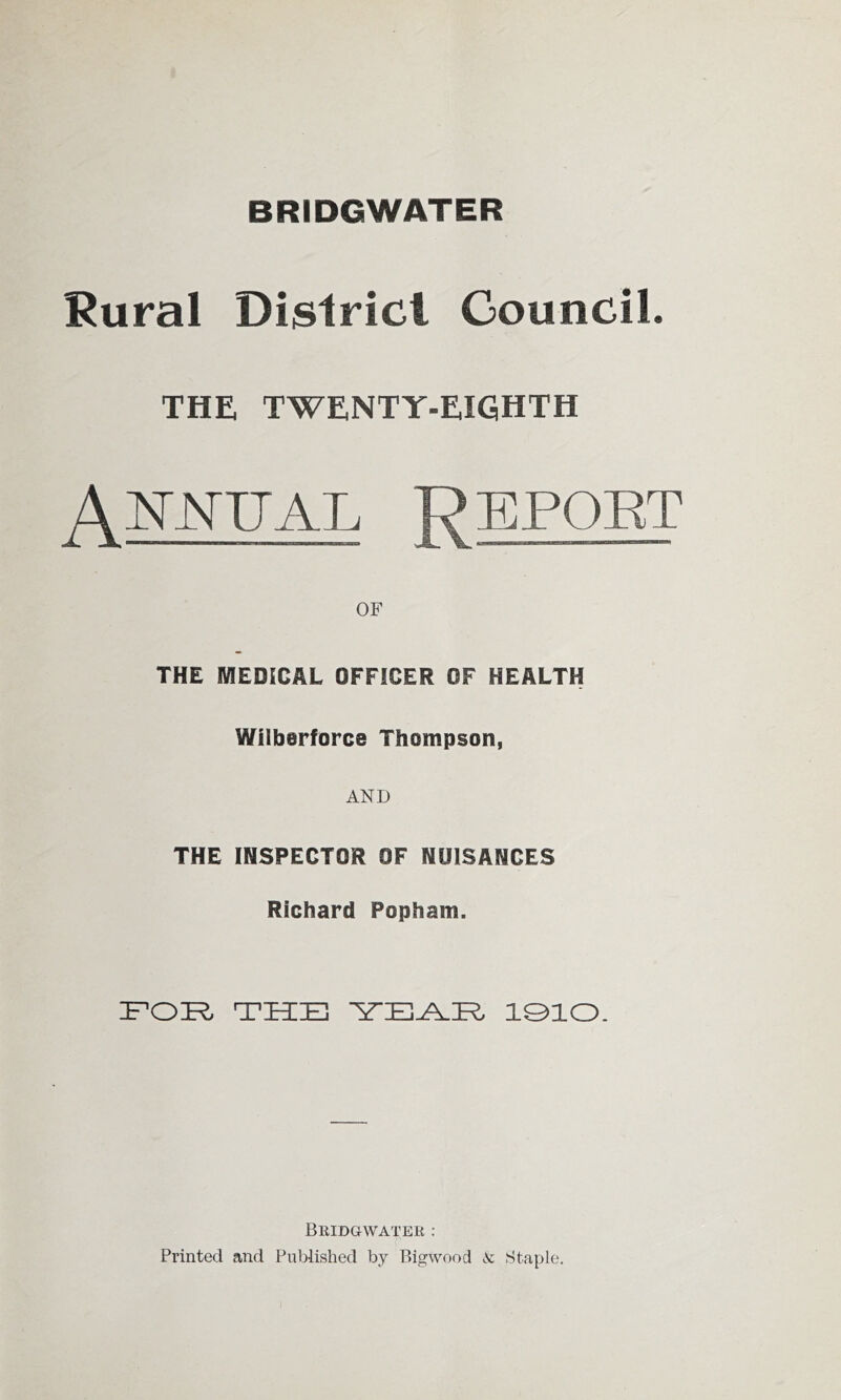 BRIDGWATER Rural Dislricl Council. THE. TWENTY-EIGHTH A OF THE MEDICAL OFFICER OF HEALTH Wilberforce Thompson, AND THE INSPECTOR OF NUISANCES Richard Popham. FOR; TRIE FE^E lOlO. BllIDGWATER : Printed and Published by Pngwood lVc Staple.