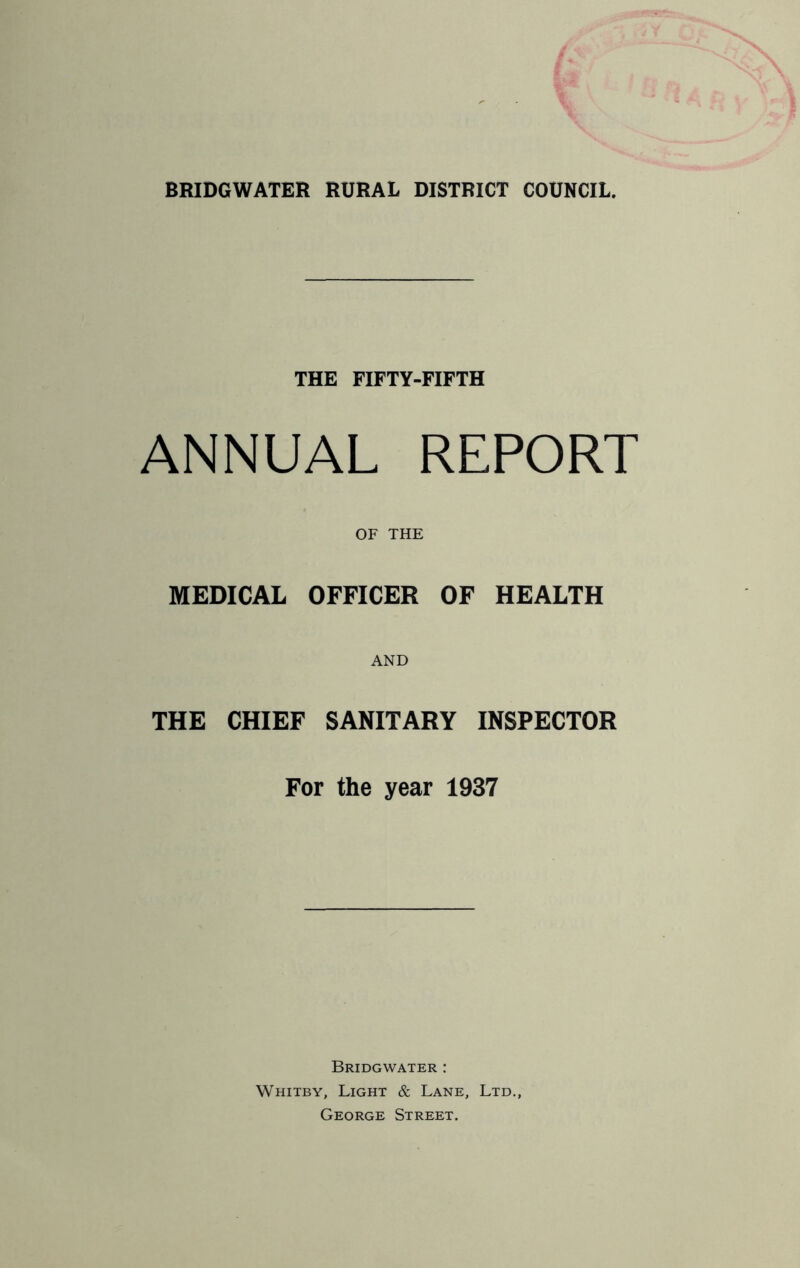 THE FIFTY-FIFTH ANNUAL REPORT OF THE MEDICAL OFFICER OF HEALTH THE CHIEF SANITARY INSPECTOR For the year 1937 Bridgwater : Whitby, Light & Lane, Ltd., George Street.