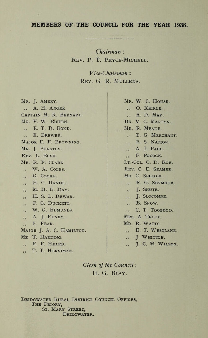 MEMBERS OF THE COUNCIL FOR THE YEAR 1938 Chairman: Rev. P. T. Pryce-Michell. Vice-Chairman : Rev. G. R. Mullens. Mr. J. Amery. ,, A. H. Anger. Captain M. R. Bernard. Mr. V. W. Biffen. ,, E. T. D. Bond. ,, E. Brewer. Major E. F. Browning. Mr. J. Burston. Rev. L. Bush. Mr. R. F. Clark. ,, W. A. Coles. ,, G. Cooke. ,, H. C. Daniel. ,, M. H. B. Day. ,, H. S. L. Dewar. ,, F. G. Duckett. ,, W. G. Edmunds. ,, A. J. Edney. ,, E. Fear. Major J. A. C. Hamilton. Mr. T. Harding. ,, E. F. Heard. ,, T. T. Herniman. Mr. W. C. House. ,, O. Keirle. ,, A. D. May. Dr. V. C. Martyn. Mr. R. Meade. ,, T. G. Merchant. ,, E. S. Nation. ,, A. J. Paul. ,, F. PococK. Lt.-Col. C. D. Roe. Rev. C. E. Seamer. Mr. C. Sellick. ,, R. G. Seymour. ,, J. Shute. ,, J. Slocombe. ,, B. Snow. ,, C. T. Toogood. Mrs. a. Trott. Mr. R. Watts. ,, E. T. Westlake. ,, J. Whittle. ,, J. C. M. Wilson. Clerk o] the Council: H. G. Blay. Bridgwater Rural District Council Offices, The Priory, St. Mary Street, Bridgwater.