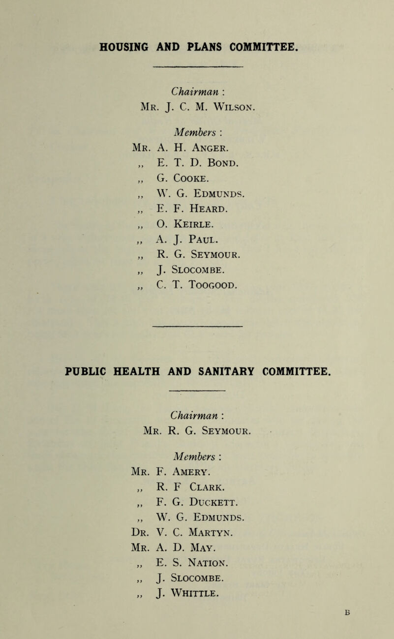 HOUSING AND PLANS COMMITTEE Chairman : Mr. J. C. M. Wilson. Members : Mr. a. H. Anger. ,, E. T. D. Bond. „ G. Cooke. „ W. G. Edmunds. „ E. F. Heard. „ O. Keirle. „ A. J. Paul. „ R. G. Seymour. „ J. Slocombe. „ C. T. Toogood. PUBLIC HEALTH AND SANITARY COMMITTEE. Chairman : Mr. R. G. Seymour. Members : Mr. F. Amery. ,, R. F Clark. ,, F. G. Duckett. „ W. G. Edmunds. Dr. V. C. Martyn. Mr. a. D. May. „ E. S. Nation. „ J. Slocombe. „ J. Whittle.