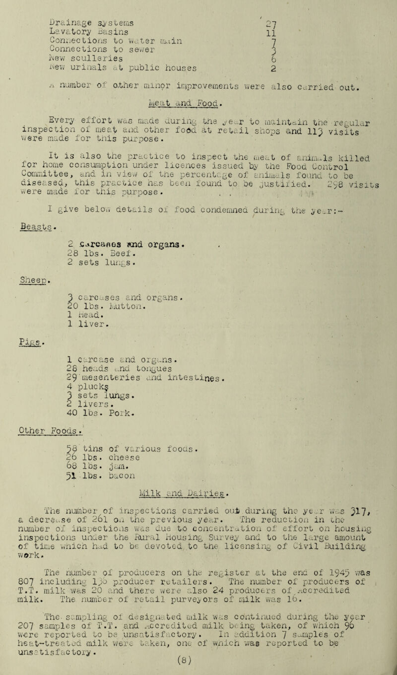 Drainage systems 2~] Lavatory Basins 11 Connections to vvnter main l Connections to sener 3 Lew sculleries 6 new urinals at public houses 2 /I number of o.ther minor ir/iprovements were also carried out. heat and Food. Every effort was made during the ^'e^r to uiaintcoin the regular inspection of meat and other food at retail shops and IIC visits were made for this purpose. It is also the practice to inspect the meat of animals killed for home consimiption under licences issued by the Food Control Committee, and in view of the percentage of aniuials found to be diseased, this practice has been found to be justified. 298 visits W'ere made for this purpose. ... . !■ I give below details of food condemned during the ye-...r:- Beasts. 2 .c.^rcafles skid organs. 28 lbs. Beef. 2 sets lungs. Sheep. 3 carcases and organs. 20 lbs. Iviutton. 1 head. 1 liver. ■Eias. 1 carcase and organs. 28 heads c,.nd tongues 29'mesenteries and intestines. 4 pluck§ 3 sets lungs. 2 livers. 40 lbs. Pork. Other Foods.' 58 tins of various foods. 26 lbs. cheese 68 lbs. jam. 51-lbs. b.acon Milk and Dairies. The number of inspections carried out during the ye..'.r Was 3^7/ a decrease of 261 oii the previous yea.r. The reduction in the number of inspections was due t.o concentration of effort on housing inspections under the Rural housing Suivey and to the large amount of time v»nich had to be devoted to the licensing of Civil Building work. The number of producers on the register at the ena of 194-3 v/as 8O7 including Ipc producer retailers. The number of producers of , T.T. milk was 20 and there were also 24 producers of,.-iccredited milk. The number of retail purvey/ors of milk was 16. The. sampling of designated milk was continued during the year 207 samples of T.T. and accredited milk being taken, of which 96 were reported to be tinsatisfactory. In addition 7 Samples of heat-treated milk were taken, one of wnich v/as reported to be unsctisfactoiy.