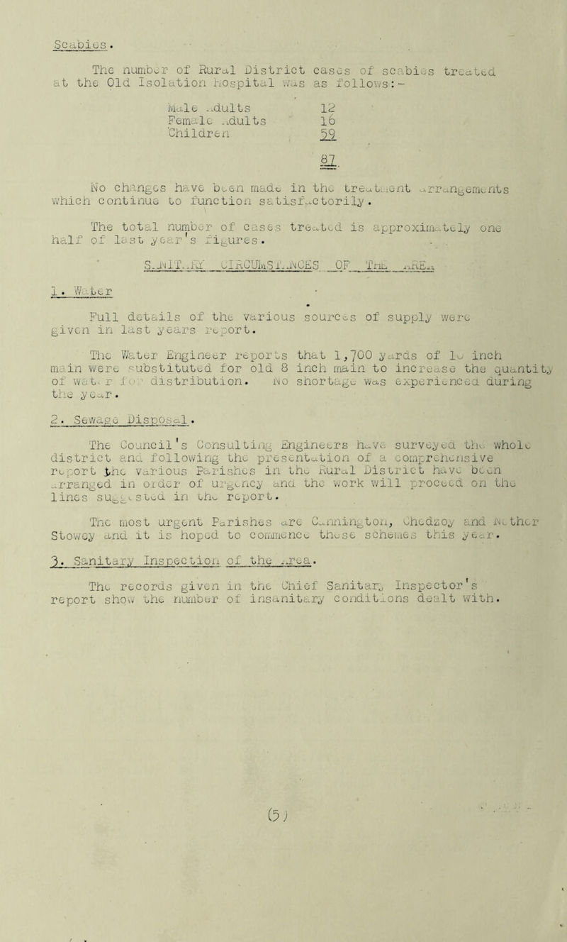 Scabius. The numbur of RuPd,! bistrict cases of scabies treated, at the Old isolation hospital vvas as follovvs:- Male *.dults 12 Female .idults lb 'Children No changes have been made in the tre^tL;>ent o-rre^ngernents which continue to function satisf-*-ctoril;y . The total number of cases treated is approximately one half of last year's fij^ures. S--iMlll,hf UlRCUlviSmu^CES OF Tnn _ ^;^RE..:i 1 . V/o-ter Full details of the various sources of supply y/ere given in last years report. The V/ater Engineer reports that 1,J00 yards of la inch main were substituted for old 8 inch main to increase the quantity of Wc;t« r I'or distribution. no shortage wa-s experi^ncea during the year. 2. Sewage bisooso,!. The Council's Consulting Engineers h^^ve surveyed tlr- whol<^ district and following the presentation of a comprehensive report t;hc various Parishes in th^ Rural biscrict have been arranged in oider of urgency and the ’work will proceed on th^ lines sug;;^^sLod in eh^ report. Tnc most urgent Parishes are G...nnington, ehedzoy and nether Sto-v/cy and it is hoped to cofrii'nence thase schemes this year. 3. Sanitary Inspection of the .-.rea. The records given in the Chief Sanitar^ Inspector's report shovv ehe number of insanitary conditaons dealt vvith. (u