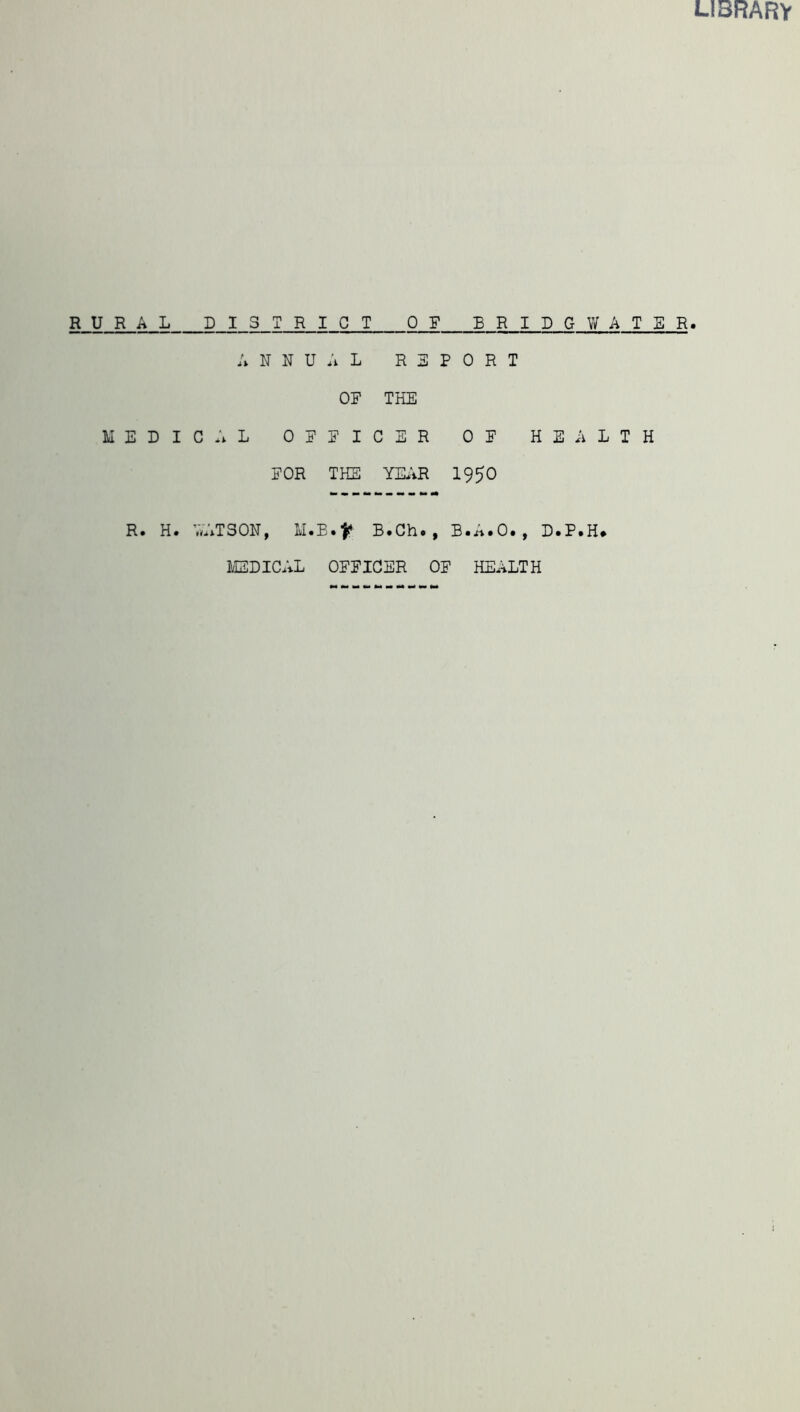 LIBRARY RURAL DISTRICT OF BRIDGWATER. ANNUAL R 3 P 0 R T OF THE MEDICAL OFFICER OF HEALTH FOR THE YEAR I95O R. H. AATSON, M.E.^ B.Ch., B.A.O., D.P.H* MEDICAL OFFICER OF HEALTH