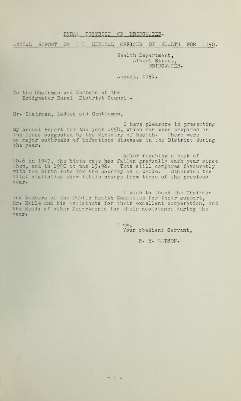 RUR\L DISTRICT OT BRIDGV.RTER. ;vNBTLvL REPORT OR J.'T: MEDICiiL OPPICER OP HEALTH ^ 19^0. Health Department, Albert Street, BRIDC-wATERo ^iUgUSt, 1951* To the Chairman and Liemhers of the Bridgwater Rural District Council. Er. Chairman, Ladies and Gentlemen, I have pleasure in presenting my Annual Report for the year 1950> which has been prepared on the lines suggested by the Ministry of Health. There were no major outbreaks of infectious diseases in the District during the year. After reaching a peak of 20.6 in 19‘^7j the birtn rate has fallen gradually each year since then, and in 195^ it was 15'«9S This still compares favourably with the birth rate for the country as a whole. Otherwise the ■'’’ital statistics show little change from those of the previous year. I v\?ish to thank the Chairman and Members of the P^iblic Health Committee for their support, Mr. llaile and his •'assistants for their excellent cooperation, and the Heads of other Departments for their assistance during the year. I am. Your obedient Servant, R. H. vv-iTSOHo 1