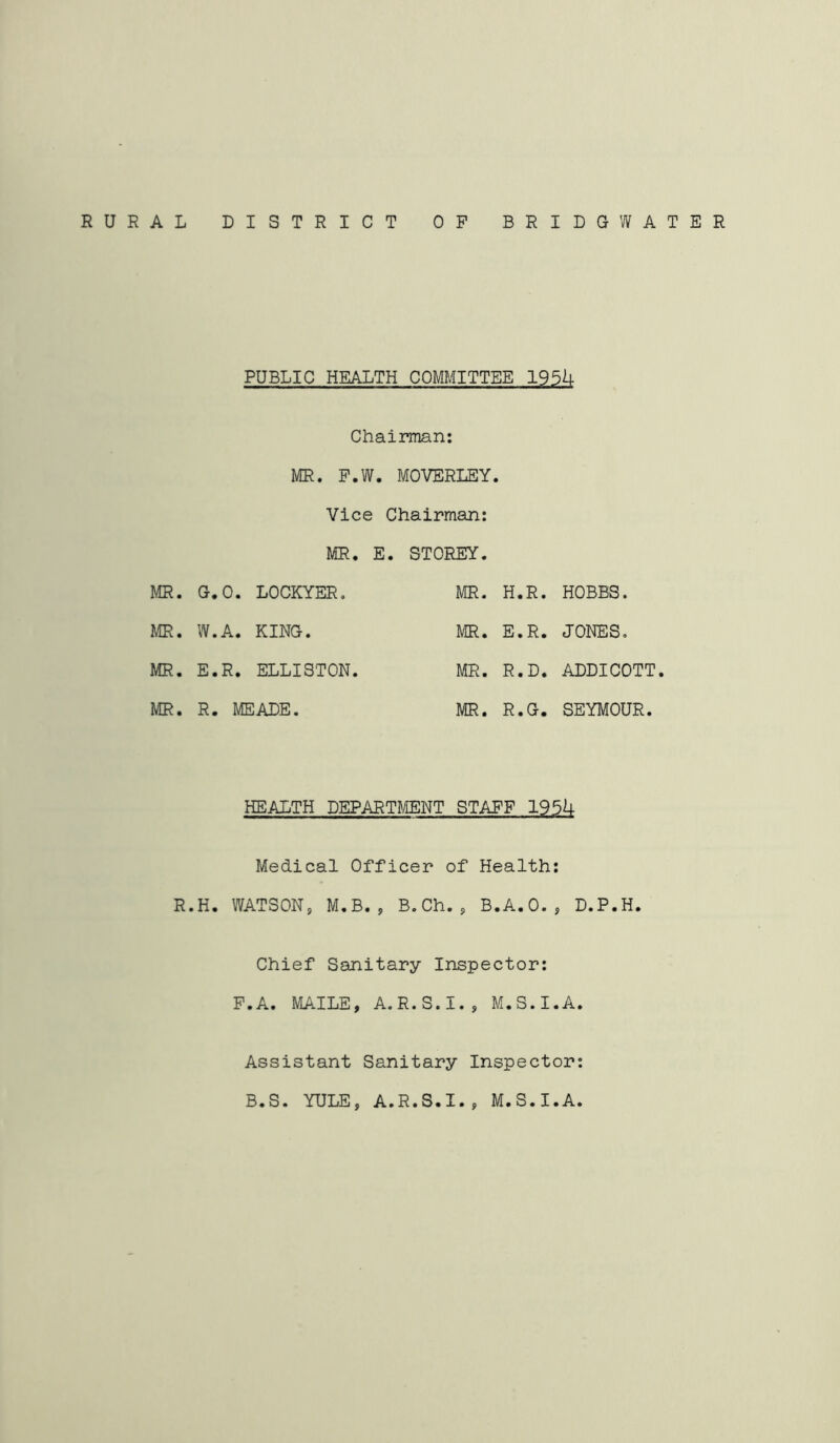 RURAL DISTRICT OP BRIDGWATER PUBLIC HEALTH COMMITTEE 195k Chairman: MR. P.W. MOVERLEY. Vice Chairman: MR. E . STOREY. MR. G.O. LOCKYER, MR. H.R. HOBBS. MR. W.A. KING. MR. E.R. JONES. MR. E. R. ELLISTON. MR. R.D. ADDICOTT MR. R. MEADE. MR. R.G. SEYMOUR. HEALTH DEPARTI^IENT STAPF 195U Medical Officer of Health: R.H. WATSON, M,B., B.Ch., B.A.O., D.P.H. Chief Sanitary Inspector: P.A. MAILE, A.R.S.I., M.S.I.A, Assistant Sanitary Inspector: B.S. YULE, A.R.S.I., M.S.I.A.