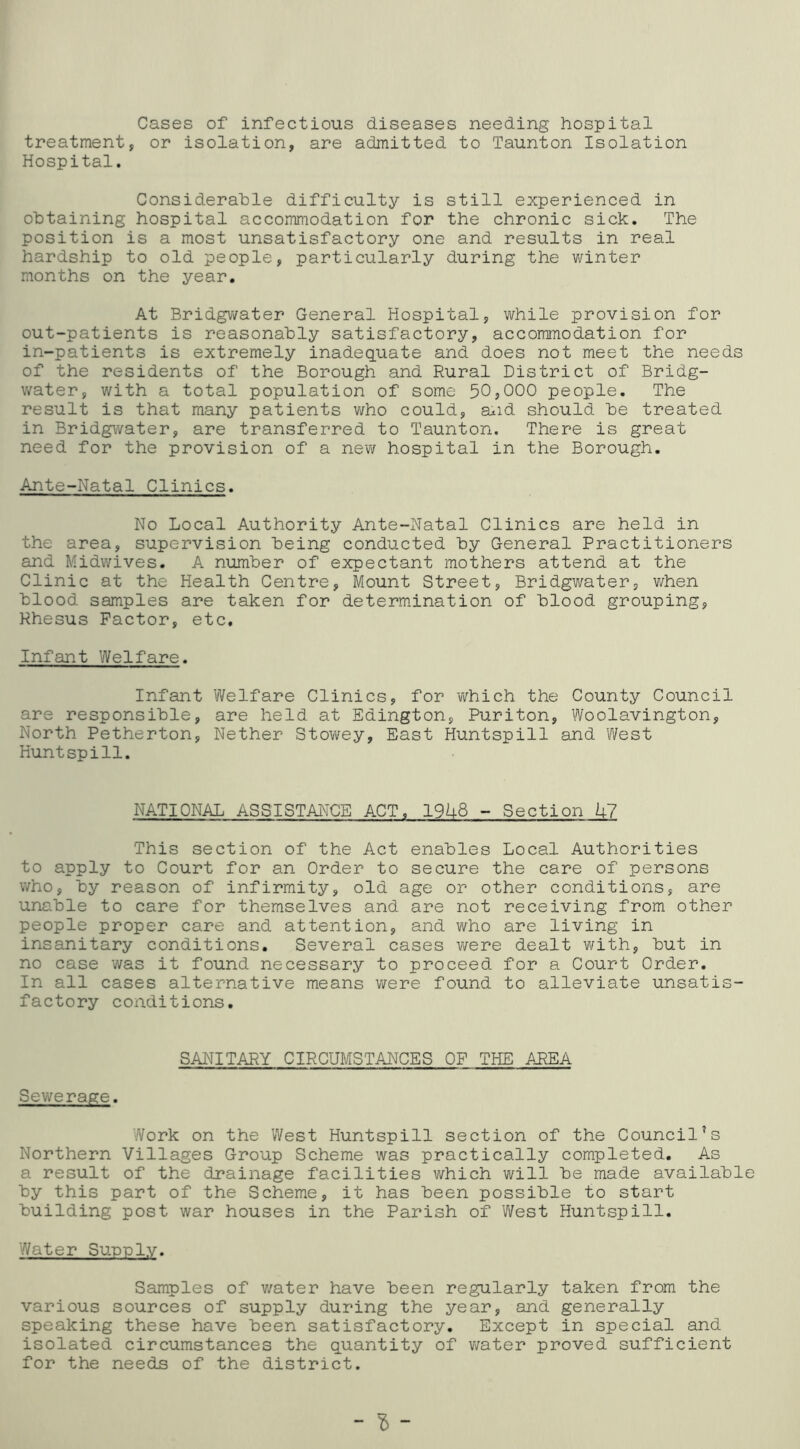 Cases of infectious diseases needing hospital treatment, or isolation, are admitted to Taunton Isolation Hospital. Considerable difficulty is still experienced in obtaining hospital accommodation for the chronic sick. The position is a most unsatisfactory one and results in real hardship to old people, particularly during the winter months on the year. At Bridgwater General Hospital, while provision for out-patients is reasonably satisfactory, accommodation for in-patients is extremely inadequate and does not meet the needs of the residents of the Borough and Rural District of Bridg- v/ater, with a total population of some 50,000 people. The result is that many patients who could, a^id should be treated in Bridgwater, are transferred to Taunton. There is great need for the provision of a new hospital in the Borough, Ante-Natal Clinics. No Local Authority Ante-Natal Clinics are held in the area, supervision being conducted by General Practitioners and Midwives. A number of expectant mothers attend at the Clinic at the Health Centre, Mount Street, Bridgwater, v/hen blood samples are taken for determination of blood grouping, Rhesus Factor, etc. Infant Welfare. Infant Welfare Clinics, for 'which the County Council are responsible, are held at Edington, Puriton, Woolavington, North Petherton, Nether Stov\fey, East Huntspill and West Huntspill. NATIONAL ASSISTANCE ACT, 19U8 - Section h7 This section of the Act enables Local Authorities to apply to Court for an Order to secure the care of persons who, by reason of infirmity, old age or other conditions, are unable to care for themselves and are not receiving from other people proper care and attention, and who are living in insanitary conditions. Several cases v/ere dealt with, but in no case was it found necessary to proceed for a Court Order, In all cases alternative means were found to alleviate unsatis- factory conditions. SANITARY CIRCUMSTANCES OP THE AREA Sewerage. Work on the West Huntspill section of the Council’s Northern Villages Group Scheme was practically completed. As a result of the drainage facilities which vi^ill be made available by this part of the Scheme, it has been possible to start building post war houses in the Parish of West Huntspill. Water Supply. Samples of v/ater have been regularly taken from the various sources of supply during the year, and generally speaking these have been satisfactory. Except in special and isolated circumstances the quantity of vmter proved sufficient for the needs of the district. -I-