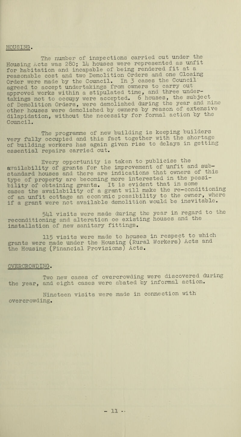 HOUSING. The number of inspections carried out under the Housing Acts was 280; 14 houses were represented as unfit for habitation and incapable of being rendered fit at a reasonable cost and two Demolition Orders and one Closing Order were made by the Council. In 3 cases the Council agreed to accept undertakings from owners to carry out approved works within a stipulated time, and three under- talcings not to occupy v^ere accepted. 6 houses, the subject ^ of Demolition Orders, were demolished during the year and nine other houses were demolished by ov/ners by reason of extensive dilapidation, v/ithout the necessity for formal action by the Council. The programme of new building is keeping builders very fully occupied and this fact together with the shortage of building workers has again given rise to delays in getting essential repairs carried out. Every opportunity is taken to publicise the availability of grants for the improvement of unfit and sub— stcindard houses and there are indications that owners of this type of property are becoming more interested in the possi- bility of obtaining grants. It is evident that in some^ ^ cases the availability of a grant v/ill make the re—conditioning of an unfit cottage an economic possibility to the o^vner, where if a grant were not available demolition would be inevitable. 541 visits were made during the year in regard to the reconditioning and alteration oe existing houses and the installation of new sanitary fittings. 115 visits were made to houses in respect to which grants were made under the Housing (Rural Workers) Acts and the Housing (Financial Provisions) Acts. OVERCROWDING. Two new cases of overcrovi/ding were discovered during the year, and eight cases were abated by informal action. Nineteen visits v/ere made in connection with overcrowding. 11 -•