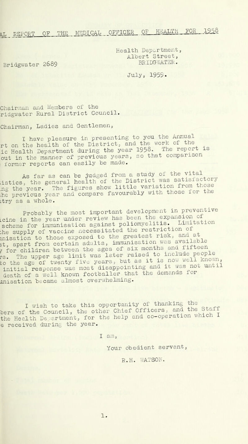 ^ PFiPQRT OF THE MEDICAL OFFICER OF HEALTH FOE— Health Departments Albert Street, Bridgwater 2689 BRIDGWATER. July, 1959. Chairman and Members of the ridgivater Rural District Council. Chairman, Ladies and Gentlemen, I have pleasure in presenting to you the Annual rt on the health of the District, and the vrork of the _ ,ic Health Department during the year 1958. The report is out in the manner of previous years, so that comparison ; former reports can easily be made. As far as can be judged from a study of ,istics, the general health of the District was satisfactory .ng the year. The figures show little variation from those ihe previous year and compare favourably with those for the itry as a whole. Probably the most important development in preventive Lcine in the year under review has been the expansion oi scheme for immunisation against poliomyelitis. Limitation :he supply of vaccine necessitated the restriction of misation to those exposed to the greatest risk, and at 3t, apart from certain adults, immunisation v/as availab j for children between the ages of six months and fifteen i?s. The upper age limit v/as later raised to include people CO the age of tv^enty five years, but as it is _now virell^kno^n, initial response was most disappointing and it was not until death of a well known footballer_that the demands for [inisation became almost overwhelming. I wish to take this opportunity of thanking the lers of the Council, the other Chief Officers, and the Staff ihe Health Department, for the help and co-operation which I ; received during the year. I am. Your obedient servant, R.H. WATSON. 1.
