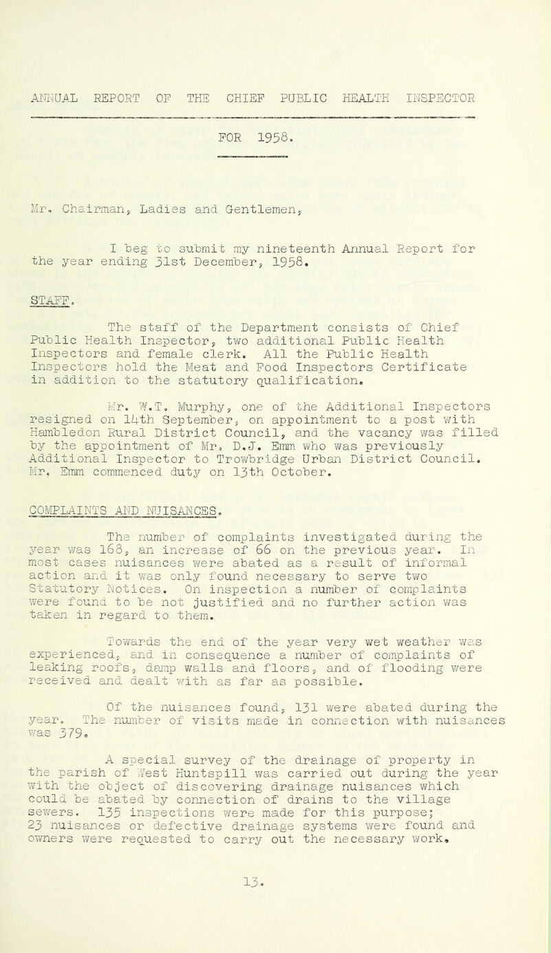 AMmUAL report op the ohiep public health inspector FOR 1958. Mr, Chairman, Ladies and Oentlemen, I Leg to submit my nineteenth Annual Report for the year ending 31st December, 1958. STAFF. The staff of the Department consists of Chief Public Health Inspector, two additional Public Health Inspectors and female clerk. All the Public Health Inspectors hold the Meat and Pood Inspectors Certificate in addition to the statutory q^ualification. Mr. W.T. Murphy, one of the Additional Inspectors resigned on 14th September, on appointment to a post with Hambledon Rural District Council, and the vacancy was filled by the appointment of Mr. D.J. Emm who was previously Additional Inspector to Trowbridge Urban District Council, Mr. Eirnn commenced duty on 13th Cctober. CCMPLAINTS AND NUISANCES. The number of complaints investigated during the year vms l68, an increase of 66 on the previous year. In most cases nuisances were abated as a result of informal action and it was only found necessary to serve two Statutory Notices. Cn inspection a number of complaints were found to be not justified and no further action Yms taken in regard to them. To'wards the end of the year very wet weather was experienced, and in consequence a number of coinplaints of leaking roofs, damp walls and floors, and of flooding were received and dealt with as far as possible. Cf the nuisances found, 131 were abated during the year. The number of visits made in connection virith nuisances was 379. A special survey of the drainage of property in the parish of 7/est Huntspill was carried out during the year with the object of discovering drainage nuisances which could be abated by connection of drains to the village sewers. 135 inspections were made for this purpose; 23 nuisances or defective drainage systems were found and owners were requested to carry out the necessary v/ork. 13.