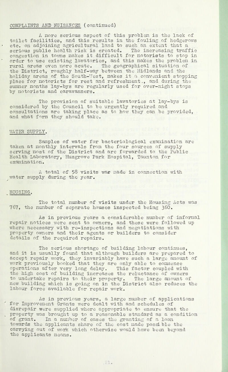 COMPLAINTS AND NUISANCES (continued) A more serious aspect of this problem is the lack of toilet facilities, and this results in the fouling of hedgerovirs etc, on adjoining agricultural land to such an extent that a serious public health risk is created. The increasing traffic congestion in towns makes it difficult for motorists to stop in order to use existing lavatories, and this makes the problem in rural areas even more acute. The geographical situation of the District, roughly half-way between the Midlands and the holiday areas of the South-West, makes it a convenient stopping place for motorists for rest and refreshment,, and during the STumer months lay-bys are regularly used for over-night stops by motorists and caravanners. The provision of suitable lavatories at lay-bys is considered by the Council to be urgently required and consultations are taking place as to ho-w they can be provided, and what form they should take. WATER SUPPLY. Samples of water for bacteriological examination are taken at monthly intervals from the four sources of supply serving most of the District and are forv;arded to the Public Health Laboratory, Musgrove Park Hospital, Taunton for examination. A total of 58 visits was made in connection with water supply during the year. HOUSING. The total number of visits -under the Housing Acts v/as 767, the number of separate houses inspected being 38O, As in previous years a considerable number of informal repair notices were sent to ovmers, and these were follov\red up v/here necessary Vi^ith re-inspections and negotiations with property owners and their agents or builders to consider details of the required repairs. The serious shortage of building labour continues, and it is usually fo-und that although builders are prepared to accept repair work, they invariably have such a large amount of work previously booked that they are only able to commence operations after very long delay. This factor coupled v/ith the high cost of building increases the reluctance of owners to -undertake repairs to their property. The large omount of nev/ building which is going on in the District also reduces the labour force available for repair work. As in previous years, a large n-umber of applications for Improvement Grants v/ere dealt with and schedules of disrepair were supplied where appropriate to ensure that the property was brought up to a reasonable standard as a condition of grant. In a n-umber of cases the granting of a loan towards the applicants share of the cost made possible the carrying out of work v\?hich othervd.se would have been beyond the applicants means.