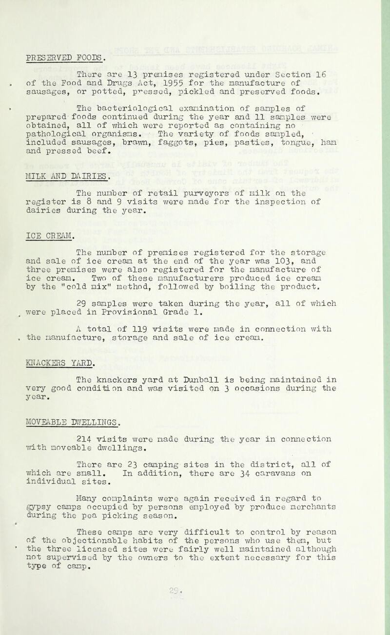 PRESERVED FOODS. There are 13 premises registered under Section 16 of the Pood and Drugs Act, 1955 for the manufacture of sausages, or potted, pressed, pickled and preserved foods. The bacteriological examination of samples of prepared-foods continued during the year and 11 samples were obtained, all of which were reported as containing no • pathological organisms, - The variety of foods sampled, • included sausages, brawn, faggots, pies, pasties, tongue, ham and pressed beef. MILK MD dairies. The number of retail purveyors of milk on the register is 8 and 9 visits v/ere made for the inspection of dairies during the year. ICE CREAld, The number of premises registered for the storage and sale of ice cream at the end of the year was 103, and three premises were also registered for the manufacture of ice cream, Tv/o of these manufacturers produced ice cream by the cold mix method, followed by boiling the product. 29 samples were taken during the year, all of which were placed in Provisional Grade 1, A total of 119 vi.sits were made in connection with the manufacture, storage and sale of ice cream. KNACKERS YARD, The knackers yard at Dunball is being maintained in very good condition and v/as visited on 3 occasions during the year. MOVEABLE DWELLINGS. 214 visits were made during the year in connection with moveable dwellings. There are 23 camping sites in the district, all of which are small. In addition, there are 34 caravans on individual sites. Many complaints were again received in regard to gypsy camps occupied by persons employed by produce merchants during the pea picking season. These camps are very difficult to control by reason of the objectionable habits of the persons who use them, but the three licensed sites v/ere fairly well maintained although not supervised by the owners to the extent necessary for this typ e of camp,