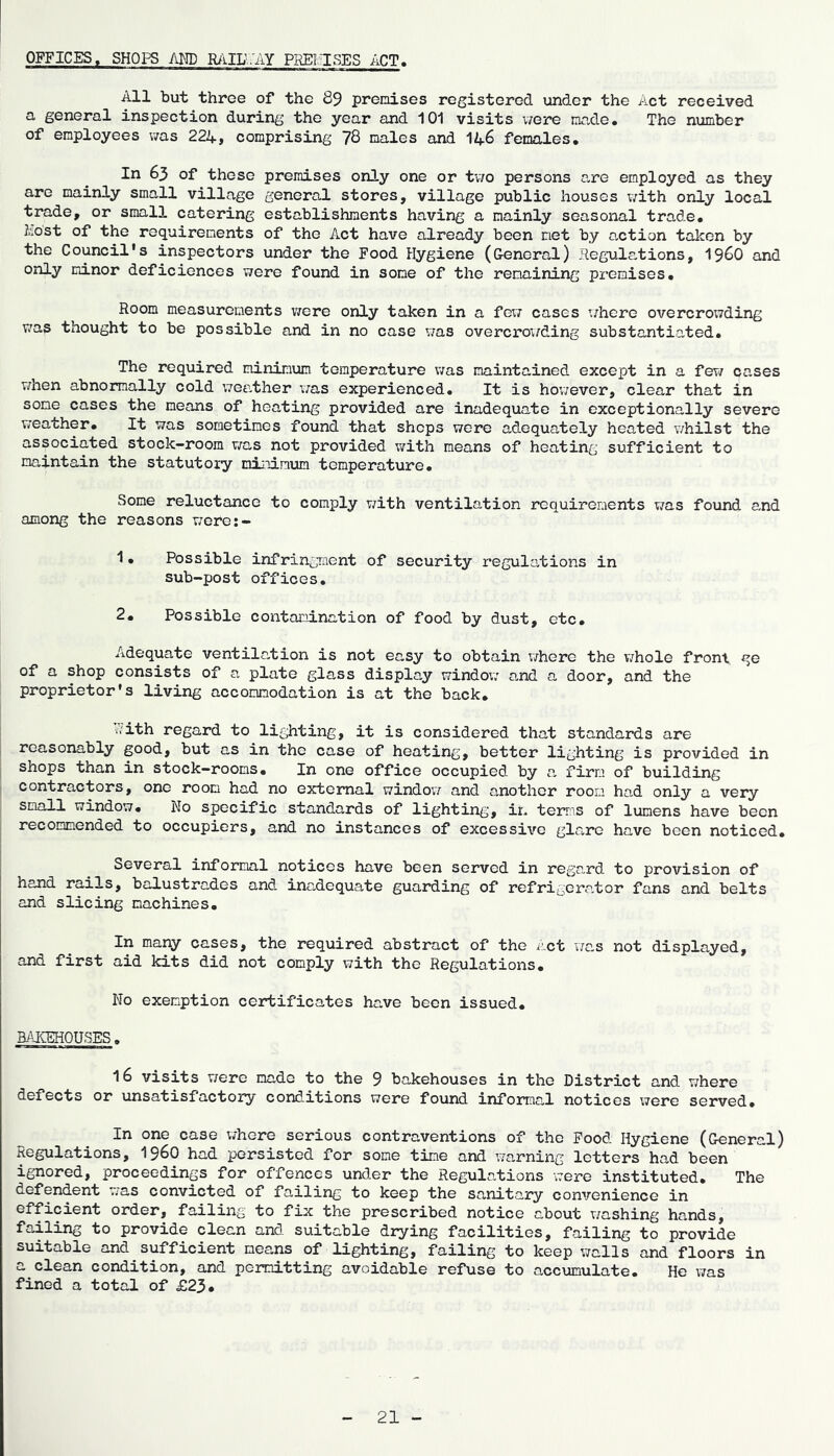 OFFICES. SHOPS AliD RillLV'AY PIMTiSES ACT, All but three of the 89 premises registered under the Act received a general inspection during the year and 101 visits v/ere made. The number of employees v/as 224* comprising 78 males and 146 females. In 63 of these premises only one or tv;o persons are employed as they are mainly small village general stores, village public houses with only local trade, or small catering establishments having a mainly seasonal trade, host of the requirements of the Act have already been net by action taken by the Council’s inspectors under the Food Hygiene (General) .Regulations, i960 and only minor deficiences were found in some of the remaining premises. Room measurements v/ere only taken in a few cases v/here overcrowding was thought to be possible and in no case v/as overcrowding substantiated. The required minimum temperature v/as maintained except in a few cases v/hen abnormally cold weather was experienced. It is hov;ever, clear that in some cases the means of heating provided are inadequate in exceptionally severe weather. It was sometimes found that shops were adequately heated v/hilst the associated stock-room was not provided with means of heating sufficient to maintain the statutoiy minimum temperature. Some reluctance to comply v;ith ventilation requirements was fotmd and among the reasons were:- 1. Possible infringment of security regulations in sub-post offices. 2. Possible contamination of food by dust, etc. Adequate ventilation is not easy to obtain v/here the v/hole front ge of a shop consists of a plate glass display window and a door, and the proprietor’s living accommodation is at the back. ivith regard to lighting, it is considered that standards are reasonably good, but as in the case of heating, better lighting is provided in shops than in stock-rooms. In one office occupied by a firm of building contractors, one room had no external windovr and another room had only a very small window. No specific standards of lighting, in terms of lumens have been recommended to occupiers, and no instances of excessive glare have been noticed. Several informal notices have been served in regard to provision of hand rails, balustrades and inadequate guarding of refrigerator fans and belts and slicing machines. In many cases, the required abstract of the act was not displayed, and first aid kits did not comply with the Regulations. No exemption certificates have been issued. BAKEHOUSES. 16 visits were made to the 9 bakehouses in the District and where defects or unsatisfactory conditions were found informal notices were served. In one case where serious contraventions of the Food Hygiene (General) Regulations, I96O had persisted for some time and warning letters had been ignored, proceedings for offences under the Regulations were instituted. The defendent was convicted of failing to keep the sanitary convenience in efficient order, failing to fix the prescribed notice about v/ashing hands, failing to provide clean and suitable drying facilities, failing to provide suitable and sufficient means of lighting, failing to keep \7alls and floors in a clean condition, and peixiitting avoidable refuse to accumulate. He v/as fined a total of £23.