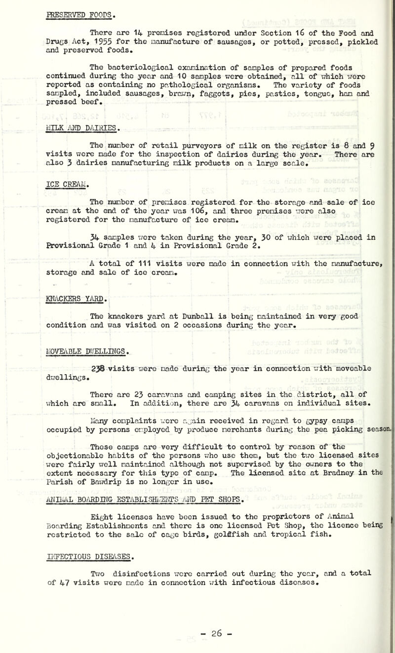 PRESERVED FOODS There are 14 premises registered under Section l6 of the Food and Drugs Act, 1955 for the manufacture of sausages, or potted, pressed, pickled and preserved foods. The bacteriological examination of samples of prepared foods continued during the year and 10 samples were obtained, all of xvhich were reported as containing no pathological organisms. The variety of foods sampled, included sausages, brav/n, faggots, pies, pasties, tongue, ham and pressed beef. MILK /iRD DAIRIES. The number of retail purveyors of milk on the register is 8 and 9 visits were made for the inspection of dairies during the year. There are also 3 dairies manufacturing milk products on a large scale. ICE CREAM. The number of prezuises registered for the storage and sale of ice cream at the end of the year was 106, and three premises were also registered for the manufacture of ice cream. 34 samples were taken during the year, 30 of which were placed in Provisional Grade 1 and 4 in Provisional Grade 2. A total of 111 visits viere made in connection with the manufacture, storage and sale of ice cream. KNACKERS YARD. The knackers yard at Dunball is being maintained in very good condition and was visited on 2 occasions during the year. move/lble mmLBf&s. 23B visits were made during the year in connection with moveable dwellings. There are 23 caravans and camping sites in the district, all of which are small. In addition, there are 34 caravans on individual sites. Many complaints were again received in regard to gypsy camps occupied by persons employed by produce merchants during the pea picking season. These camps are very difficult to control by reason of the objectionable habits of the persons v;ho use them, but the t\70 licensed sites were fairly well maintained although not supervised by the owners to the extent necessary for this type of camp. The licensed site at Bradney in the Parish of Bawdrip is no longer in use. ANBAL B0^\RDIN& ESTABLISHI.EMTS im PET SHOPS. Eight licenses have been issued to the proprietors of Animal Boarding Establishments and there is one licensed Pet Shop, the licence being restricted to the sale of cage birds, goldfish and tropical fish. DIFECTIOUS DISE/iSES. Two disinfections were carried out during the year, and a total of 47 visits wore made in connection with infectious diseases.