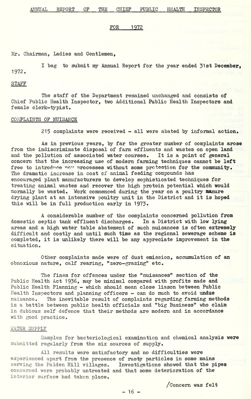 AI^imJAL REPORT OF THE CHIEF PUBLIC HEALTH INSPBCTOR FOR 1Q72 Mr, Chairman, Ladies and Gentlemen, I beg to submit my Annual Report for the year ended 31st December, 1972. STAFF The staff of the Department remained iinchanged and consists of Chief Public Health Inspector, two Additional Public Health Inspectors and female clerk-typist, COMPLAINTS OF MISAHCB 215 complaints were received - all were abated by informal action. As in previous years, by far the greater number of complaints arose from the indiscriminate disposal of farm effluents and wastes on open land and the pollution of associated water courses. It is a point of general concern that the increasing use of modem farming techniques cannot be left free to introd’^ce ne-^'- Processes without some protection for the community. The dramatic increase in cost cf animal feeding’compounds has encouraged plant manufacturers to develop sophisticated techniques for treating animal wastes and recover the high protein potential which would normally be wasted. Work commenced during the year on a poultry manure drying plant at an intensive poultry unit in the District and it is hoped this will be in full production early in 1973. A considerable number of the complaints concerned pollution from domestic septic tank effluent discharges. In a District with low lying areas and a high water table abatement of such nuisances is often extremely difficult and costly and until such time as the regional sewerage scheme is completed, it is unlikely there will be any appreciate improvement in the situation. Other complaints made were of dust emission, accumulation of an obnoxious nature, calf rearing, ”zero-grazing'* etc. The fines for offences under the nuisances section of the Public Health Act 1936, may be minimal compared with profits made and Public Health Planning - which should mean close liason between Public Health Inspectors and planning officers - can do much to avoid undue nuisance. The inevitable result of complaints regarding farming methods is a battle between public health officials and big Business who claim in dubious self defence that their methods are modem and in accordance with good practice. WATER SUPPLY Samples for bacteriological examination and chemical analysis were submitted regularly from the six sources of supply. All results were satisfactory and no difficulties were experienced apart from the presence of rusty particles in some mains serving the Polden Hill villages. Investigations showed that the pipes concerned were probably untreated and that some deterioration of the interior surface had taken place, /Concern was felt