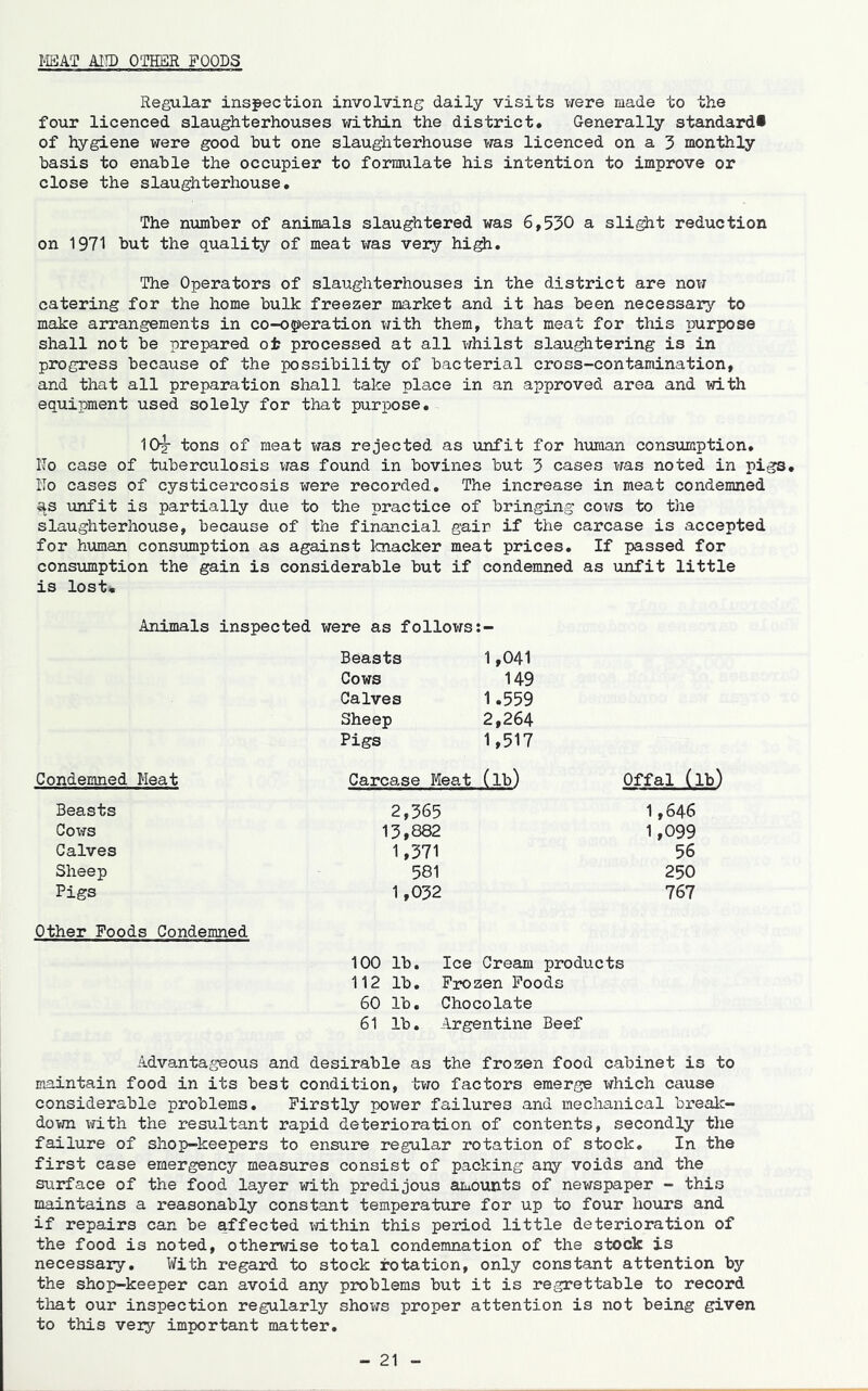 mkT MID OTHER FOODS Regular inspection involving daily visits were made to the four licenced slaughterhouses within the district. Generally standard* of hygiene were good but one slaughterhouse was licenced on a 3 monthly basis to enable the occupier to formulate his intention to improve or close the slaughterhouse. The number of animals slaughtered was 6,530 a sli^t reduction on 1971 but the quality of meat was veiy hi^. The Operators of slaughterhouses in the district are now catering for the home bulk freezer market and it has been necessary to make arrangements in co-operation with them, that meat for this purpose shall not be prepared oi? processed at all whilst slaughtering is in progress because of the possibility of bacterial cross-contamination, and that all preparation shall take pla,ce in an approved area and with equipment used solely for that purpose. 10j tons of meat was rejected as unfit for human consumption. No case of tuberculosis was found in bovines but 3 cases was noted in pigs. No cases of cysticercosis were recorded. The increase in meat condemned as unfit is partially due to the practice of bringing cows to the slaughterhouse, because of the financial gain if the carcase is accepted for human consumption as against Icnacker meat prices. If passed for consumption the gain is considerable but if condemned as unfit little is lost* Animals inspected were as follows Beasts 1,041 Cows 149 Calves 1.559 Sheep 2,264 Pigs 1,517 Condemned Meat Carcase Meat (lb) Offal (lb) Beasts 2,365 1,646 Cows 13,882 1,099 Calves 1,371 56 Sheep 581 250 Pigs 1,032 767 Other Foods Condemned 100 lb. Ice Cream products 112 lb. Frozen Foods 60 lb. Chocolate 61 lb. Argentine Beef Advantageous and desirable as the frozen food cabinet is to maintain food in its best condition, two factors emerge i^hich cause considerable problems. Firstly power failures and mechanical break- dovna with the resultant rapid deterioration of contents, secondly tlie failure of shop-keepers to ensure regular rotation of stock. In the first case emergency measures consist of packing any voids and the surface of the food layer with predijous amounts of newspaper - this maintains a reasonably constant temperature for up to four hours and if repairs can be affected ^vithin this peilod little deterioration of the food is noted, otherwise total condemnation of the stock is necessary. With regard to stock rotation, only constant attention by the shop-keeper can avoid any problems but it is regrettable to record that our inspection regularly shows proper attention is not being given to this very important matter.
