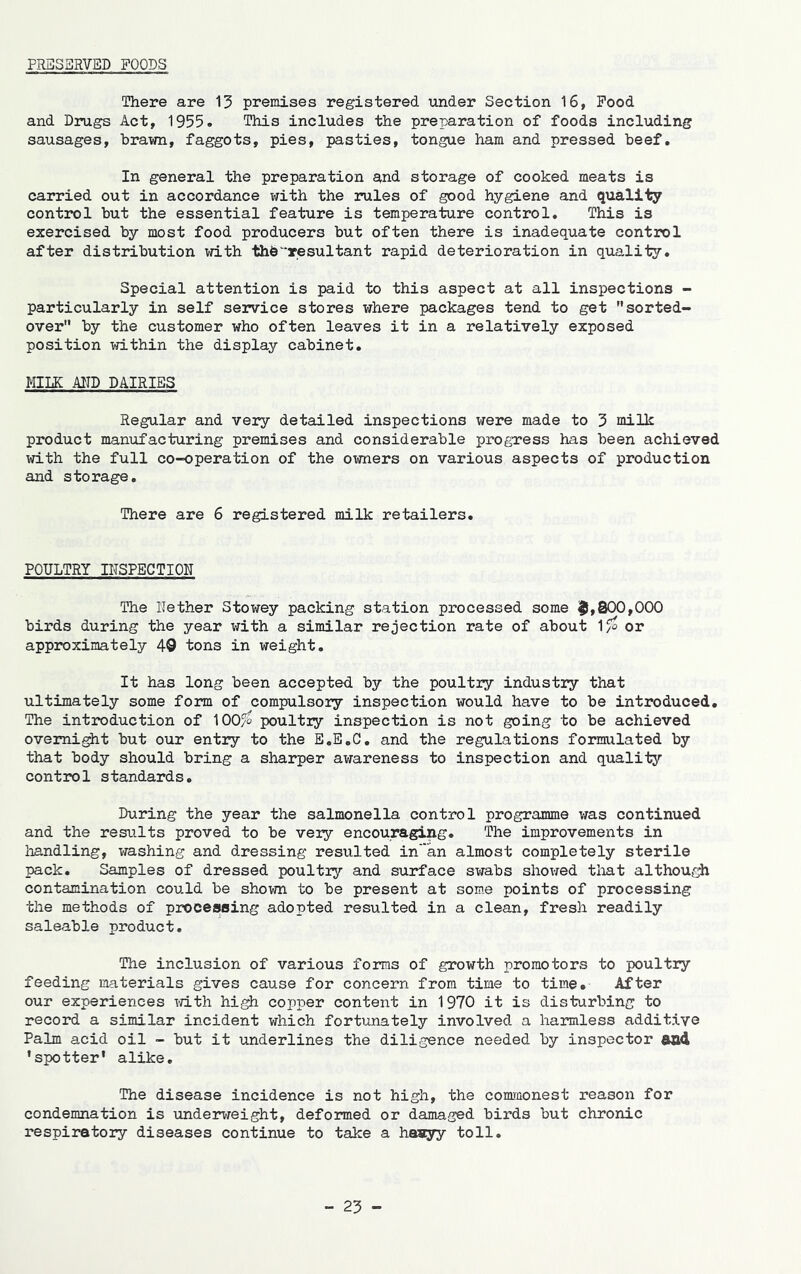 FRBS3RVBD FOODS There are 15 premises registered under Section 16, Food and Drugs Act, 1955. This includes the preparation of foods including sausages, brawn, faggots, pies, pasties, tongue ham and pressed beef. In general the preparation and storage of cooked meats is carried out in accordance with the 2*ules of good hygiene and quality control but the essential feature is temperature control. This is exercised by most food producers but often there is inadequate control after distribution with thb^resultant rapid deterioration in quality. Special attention is paid to this aspect at all inspections - particularly in self service stores where packages tend to get sorted- over” by the customer who often leaves it in a relatively exposed position within the display cabinet. MILK AITD DAIRIES Regular and very detailed inspections were made to 5 milk product manufacturing premises and considerable progress has been achieved with the full co-operation of the owners on various aspects of production and storage. There are 6 registered milk retailers. POULTRY IHSPBCTIOn The ITether Stowey packing station processed some ^,800,000 birds during the year with a similar rejection rate of about 1^ or approximately 49 tons in weight. It has long been accepted by the poultry industry that ultimately some form of compulsory inspection would have to be introduced. The intiroduction of lOOy^ poultry inspection is not going to be achieved ovemi^t but our entry to the E.E.G, and the regulations formulated by that body should bring a sharper avrareness to inspection and quality control standards. During the year the salmonella control programme was continued and the results proved to be very encouraging. The improvements in handling, washing and dressing resulted in’an almost completely sterile pack. Samples of dressed poultry and surface swabs shovred that although contamination could be shown to be present at some points of processing the methods of proceajsing adopted resulted in a clean, fresh readily saleable product. The inclusion of various forms of growth promotors to poultry feeding materials gives cause for concern from time to time. After our experiences mth high copper content in 1970 it is disturbing to record a similar incident which fortunately involved a harmless additive Palm acid oil - but it underlines the diligence needed by inspector and 'spotter’ alike. The disease incidence is not high, the commonest reason for condemnation is underweight, deformed or damaged birds but chronic respiratory diseases continue to take a haayy toll.