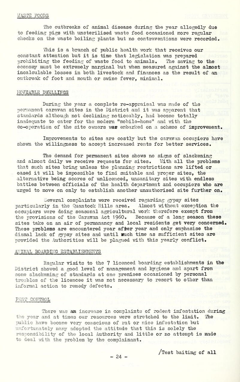 WASTE FOODS The outbreaks of animal disease during the year allegedly due to feeding pigs with unsterilised waste food occasioned more regular checks on the waste boiling plants but no contraventions were recorded. This is a branch of public health work th-at receives our constant attention but it is time that legislation xfas prepared prohibiting the feeding of Xiraste food to animals. The saving to the econony must be extremely marginal but x-rhen measured against the almost incalculable losses in both livestock and finances as the result of an outbreak of foot and mouth or swine fever, minima.1. IIOYSABLE DV/BLLBTGS During the year a complete re-appraisal was made of the permanent caravan sites in the District and it x/as apparent that standards although not declining noticeably, had become totally ina.dequate to cater for the modem mobile-home and xrith the co-operation of the site ovrners xfa» embarked on a scheme of improvement. Improvements to sites are costly but the caravan occupiers have shovm the x-riLllingness to accept increased rents for better services. The demand for permanent sites shows no signs of slackening and almost daily xre receive requests for sites. With all the problems that such sites bring unless the planning restrictions are lifted or eased it X'd.11 be impossible to find suitable and proper sites, the alternative being scores of xmlicenced, xinsanitary sites vri.th endless battles betxireen officials of the health department and occupiers who are urged to move on only to establish another unauthorised site further on. Several complaints x-rere received regarding g7psy sites particularly in the Quantock Hills area. Almost xjithout exception the occupiers xfere doing seasonal agricultural xrork therefore exempt from the provisions of the Caravan Act I960. Because of a long season these sites take on an air of permanancjr and local residents get very concerned. These problems are encountered year after year and only emphasise the dismal lack of gypsy sites and until »uch time as sufficient sites are provided the Authorities will be plagixed xfith this yearlxr conflict. iH-IIAAL BOARDIHO BSTABLISHMEHTS Regular visits to the 7 licenced boarding establishments in the District shox-;ed a good level of management and hygiene and apart from some slackening of standards at one premises occasioned by personal troubles of the licencee it vras not necessary to resort to other than infoimial action to remedy defects. PEST CONTROL There was am increase in complaints of rodent infestation during the year and at times our resources x/ere stretched to the limit. The public have become very conscious of rat or mice infestation but unfortunately many adopted the attitude that this is solely the responsibility of the local Authority and little or no attempt is made to deal x/ith the problem by the complainant. /Test baiting of all