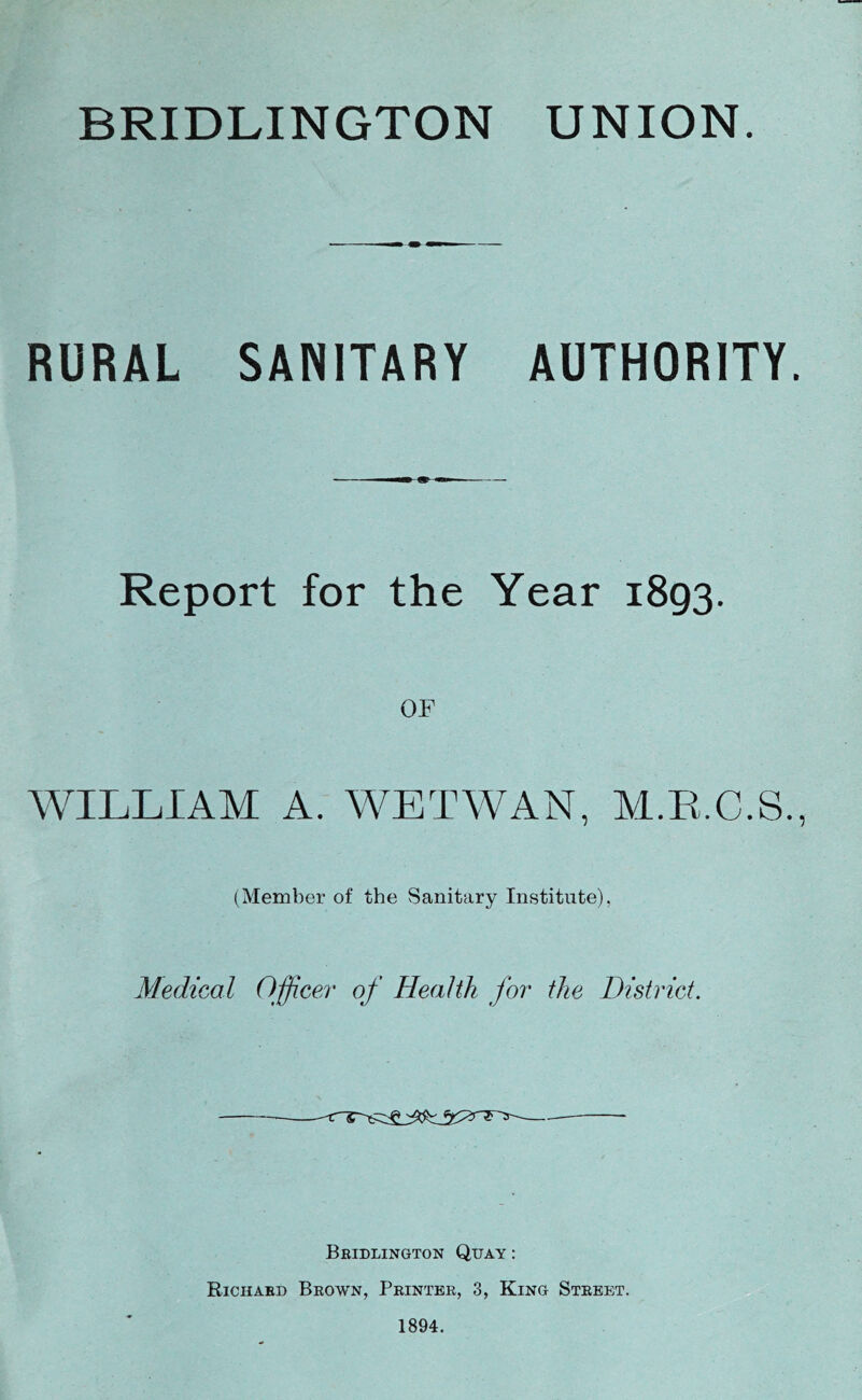 RURAL SANITARY AUTHORITY. Report for the Year 1893. OF WILLIAM A. WETWAN, M.R.C.S. (Member of the Sanitary Institute), Medical Officei' of Health for the District. Beidlington Quay : Richaed Beown, Peintee, 3, King Steeet. 1894.