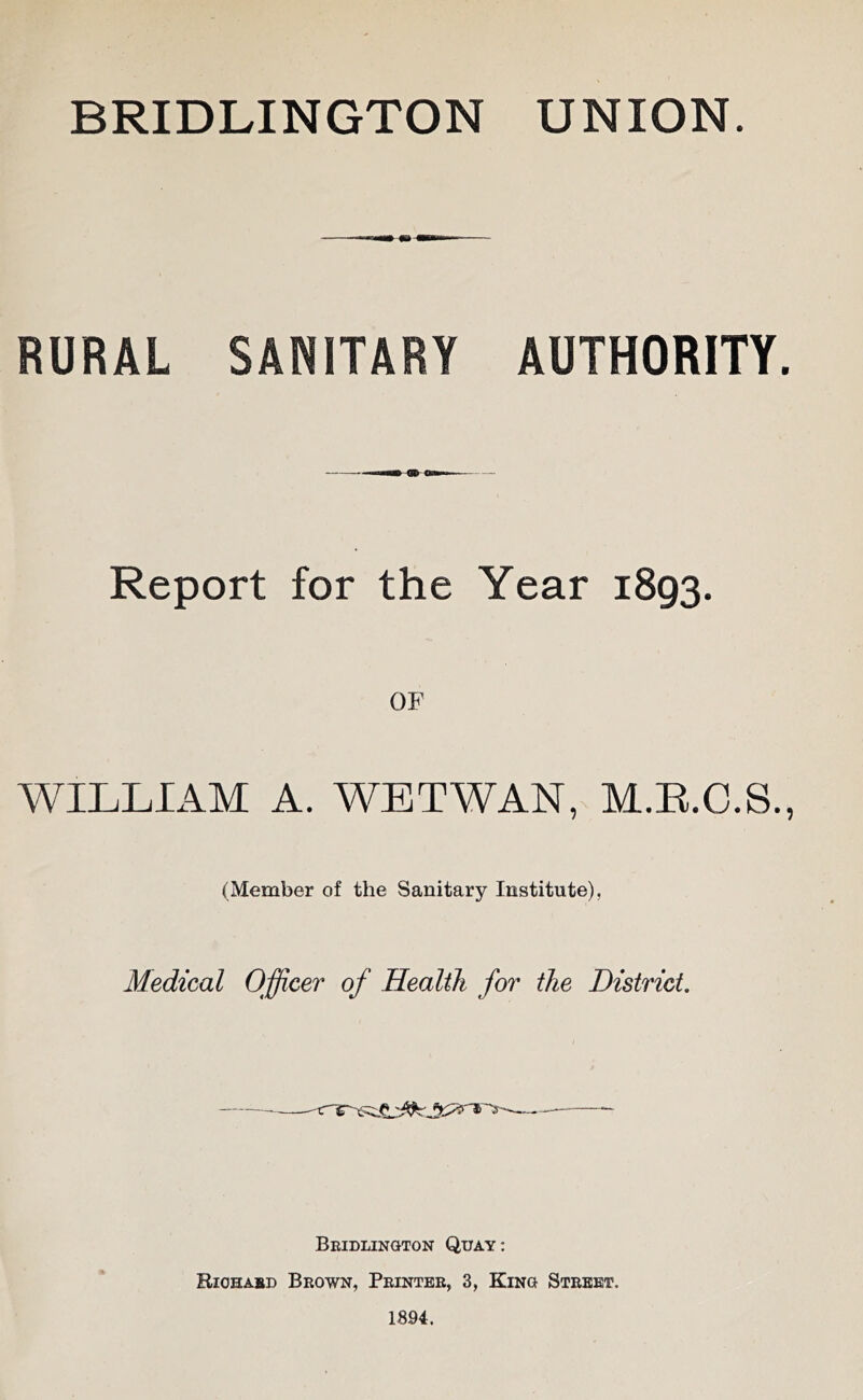 RURAL SANITARY AUTHORITY. Report for the Year 1893. OF WILLIAM A. WETWAN, M.E.C.S., (Member of the Sanitary Institute), Medical Officer of Health for the District Beidlington Quay: Riohabd Brown, Peintbb, 3, King Street. 1894.