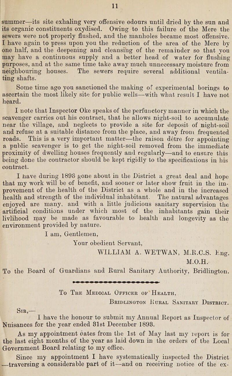Slimmer—its site exhaling very offensive odours until dried by the sun and its organic constituents oxydised. Owing to this failure of the Mere the sewers were not properly flushed, and the manholes became most offensive. I have again to press upon you the reduction of the area of the Mere by one half, and the deepening and cleansing of the remainder so that you may have a continuous supply and a better head of water for flushing purposes, and at the same time take away much unnecessary moisture from neighbouring houses. The sewers require several additional ventila- ting shafts. Some time ago you sanctioned the making of experimental borings to ascertain the most likely site for public wells—with what result I have not heard. I note that Inspector Oke speaks of the perfunctory manner in which the scavenger carries out his contract, that he allows night-soil to accumulate near the village, and neglects to provide a site for deposit of night-soil and refuse at a suitable distance from the place, and away from frequented roads. This is a very important matter—the raison detre for appointing a public scavenger is to get the night-soil removed from the immediate proximity of dwelling houses frequently and regularly—and to ensure this being done the contractor should be kept rigidly to the specifications in his contract. I have during 1898 gone about in the District a great deal and hope that my work will be of benefit, and sooner or later show fruit in the im- provement of the health of the District as a whole and in the increased health and strength of the individual inhabitant. The natural advantages enjoyed are many, and with a little judicious sanitary supervision the artificial conditions under which most of the inhabitants gain their livlihood may be made as favourable to health and longevity as the environment provided by nature. I am. Gentlemen, Your obedient Servant, WILLIAM A. WETWAN, M.E.C.S. Eng. M.O.H. To the Board of Guardians and Kural Sanitary Authority, Bridlington. To The Medical Officer of Health, Bridlington Eural Sanitary District. Sir,— I have the honour to submit my Annual Eeport as Inspector of Nuisances for the year ended 31st December 1893. As my appointment dates from the 1st of May last my report is for the last eight months of the year as laid down in the orders of the Local Government Board relating to my office. Since my appointment I have systematically inspected the District —traversing a considerable part of it—and on receiving notice of the ex-