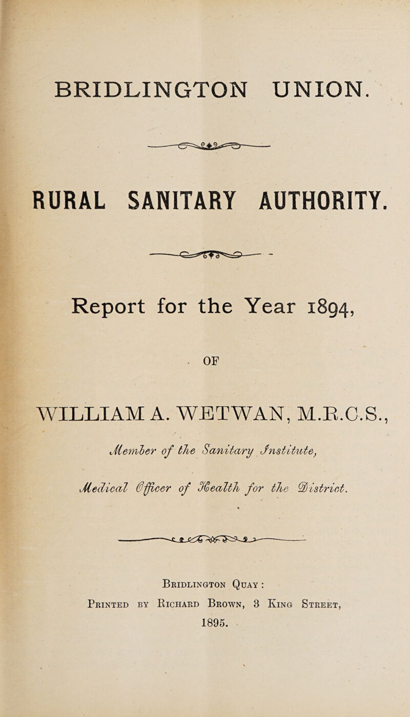 BRIDLINGTON UNION. RURAL SANITARY AUTHORITY. Report for the Year 1894, . OF WILLIAM A. WETWAN, M.E.C.S., Jiemljer of the Sanitary Jnstititte, Medical 0ficer of %caltJi for the district. Beidltngton Quay : Printed by Richard Brown, 3 King Street, 1895.