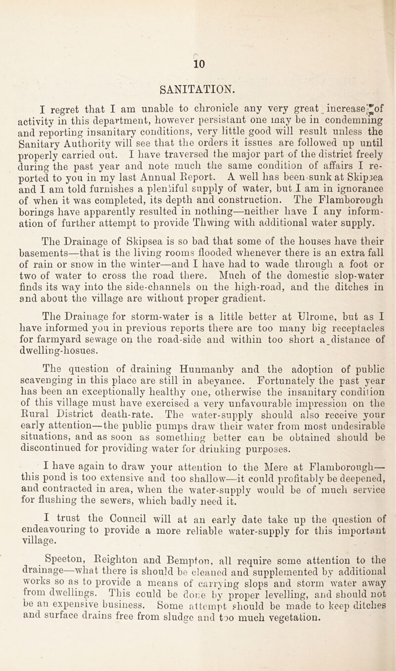 SANITATION. I regret that I am unable to chronicle any very great increasej^of activity in this department, however persistant one may be in condemning and reporting insanitary conditions, very little good will result unless the Sanitary Authority will see that the orders it issues are followed up until properly carried out. I have traversed the major part of the district freely during the past year and note much the same condition of affairs I re- ported to you in my last Annual Eeport. A well has been sunk at Skipsea and I am told furnishes a plenjiful supply of water, but I am in ignorance of when it was completed, its depth and construction. The Flamborough borings have apparently resulted in nothing—neither have I any inform- ation of further attempt to provide Thwing with additional water supply. The Drainage of Skipsea is so bad that some of the houses have their basements—that is the living rooms flooded whenever there is an extra fall of rain or snow in the winter—and I have had to wade through a foot or two of water to cross the road there. Much of the domestic slop-water finds its way into the side-channels on the high-road, and the ditches in and about the village are without proper gradient. The Drainage for storm-water is a little better at Ulrome, but as I have informed you in previous reports there are too many big receptacles for farmyard sewage on the road-side and within too short a distance of dwelling-hosues. The question of draining Hunmanby and the adoption of public scavenging in this place are still in abeyance. Fortunately the past year has been an exceptionally healthy one, otherwise the insanitary condition of this village must have exercised a very unfavourable impression on the Kural District death-rate. The water-supply should also receive your early attention—the public pumps draw their water from most undesirable situations, and as soon as something better can be obtained should be discontinued for providing water for drinking purposes. I have again to draw your attention to the Mere at Flamborough— this pond is too extensive and too shallow—it could profitably be deepened, and contracted in area, when the water-supply would be of much service for flushing the sewers, which badly need it. I trust the Council will at an early date take up the question of endeavouring to provide a more reliable water-supply for this important village. Speeton, Reighton and Bempfon, all require some attention to the drainage—what there is should be cleaned and supplemented by additional works so as to provide a means of carrying slops and storm -water away from dwellings. This could be clor.e by proper levelling, and should not be an expensive business. Some attempt should be made to keep ditches and surface drains free from sludge and too much vegetation.